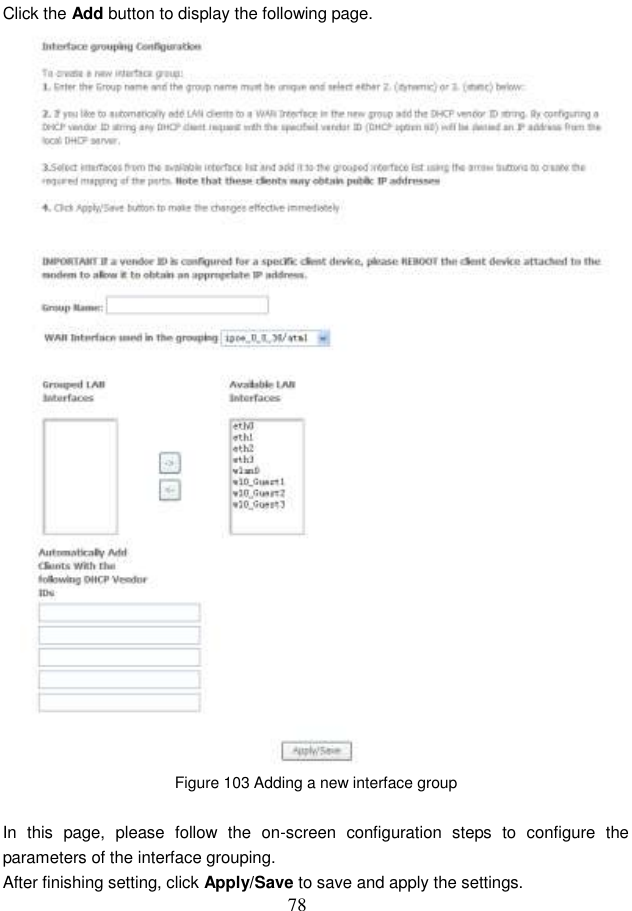  78 Click the Add button to display the following page.  Figure 103 Adding a new interface group  In  this  page,  please  follow  the  on-screen  configuration  steps  to  configure  the parameters of the interface grouping. After finishing setting, click Apply/Save to save and apply the settings. 