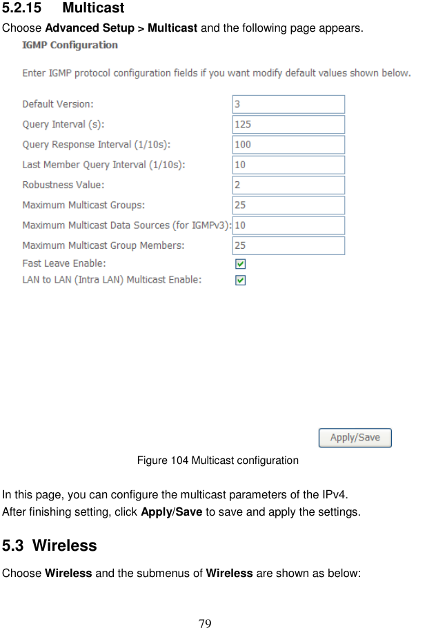  79 5.2.15   Multicast Choose Advanced Setup &gt; Multicast and the following page appears.  Figure 104 Multicast configuration  In this page, you can configure the multicast parameters of the IPv4. After finishing setting, click Apply/Save to save and apply the settings. 5.3  Wireless Choose Wireless and the submenus of Wireless are shown as below: 