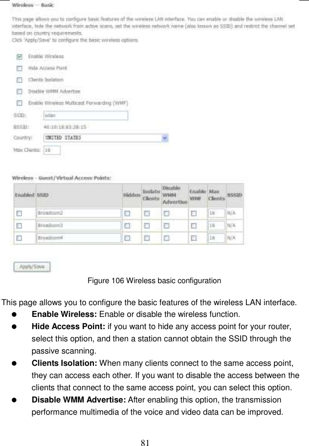  81  Figure 106 Wireless basic configuration  This page allows you to configure the basic features of the wireless LAN interface.  Enable Wireless: Enable or disable the wireless function.  Hide Access Point: if you want to hide any access point for your router, select this option, and then a station cannot obtain the SSID through the passive scanning.  Clients Isolation: When many clients connect to the same access point, they can access each other. If you want to disable the access between the clients that connect to the same access point, you can select this option.  Disable WMM Advertise: After enabling this option, the transmission performance multimedia of the voice and video data can be improved. 