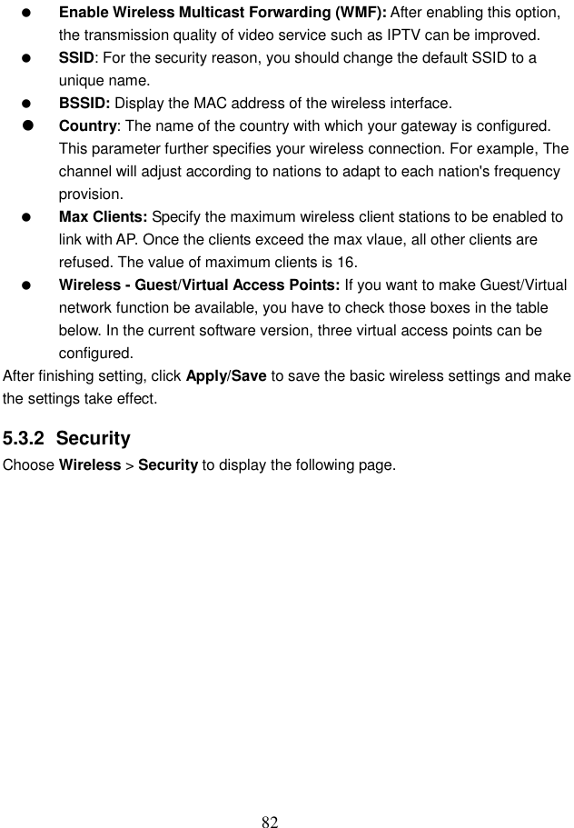  82  Enable Wireless Multicast Forwarding (WMF): After enabling this option, the transmission quality of video service such as IPTV can be improved.    SSID: For the security reason, you should change the default SSID to a unique name.  BSSID: Display the MAC address of the wireless interface.  Country: The name of the country with which your gateway is configured. This parameter further specifies your wireless connection. For example, The channel will adjust according to nations to adapt to each nation&apos;s frequency provision.  Max Clients: Specify the maximum wireless client stations to be enabled to link with AP. Once the clients exceed the max vlaue, all other clients are refused. The value of maximum clients is 16.  Wireless - Guest/Virtual Access Points: If you want to make Guest/Virtual network function be available, you have to check those boxes in the table below. In the current software version, three virtual access points can be configured. After finishing setting, click Apply/Save to save the basic wireless settings and make the settings take effect. 5.3.2  Security Choose Wireless &gt; Security to display the following page. 