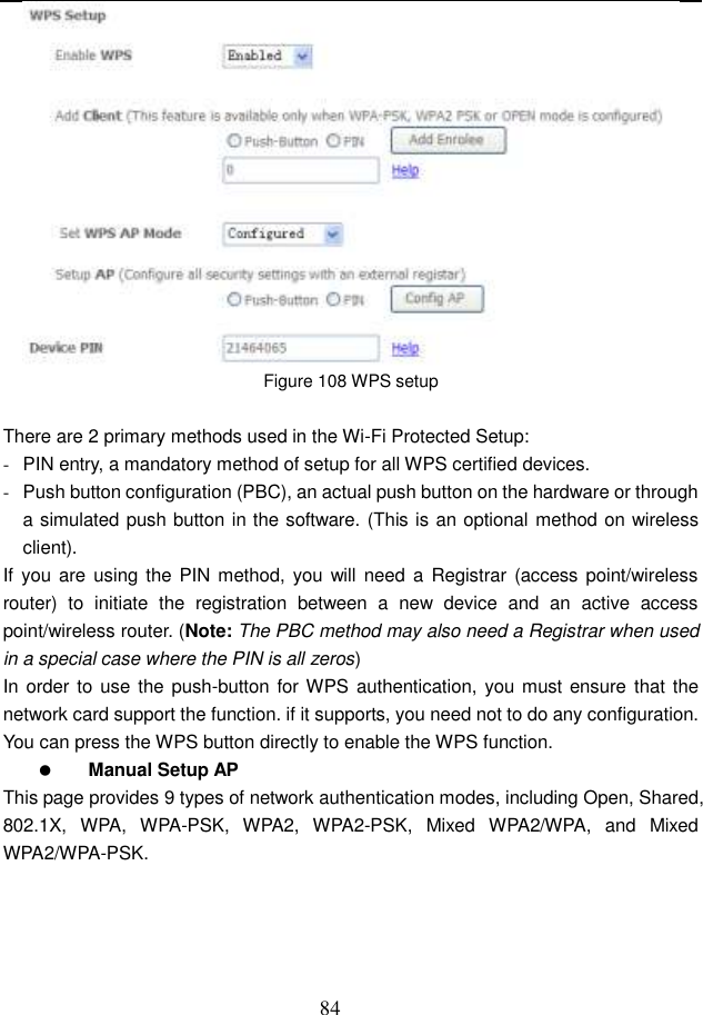  84  Figure 108 WPS setup  There are 2 primary methods used in the Wi-Fi Protected Setup: -  PIN entry, a mandatory method of setup for all WPS certified devices. -  Push button configuration (PBC), an actual push button on the hardware or through a simulated push button in the software. (This is an optional method on wireless client). If  you  are using the PIN method, you will  need a  Registrar (access point/wireless router)  to  initiate  the  registration  between  a  new  device  and  an  active  access point/wireless router. (Note: The PBC method may also need a Registrar when used in a special case where the PIN is all zeros) In order to  use the push-button for WPS authentication, you must ensure that the network card support the function. if it supports, you need not to do any configuration. You can press the WPS button directly to enable the WPS function.  Manual Setup AP This page provides 9 types of network authentication modes, including Open, Shared, 802.1X,  WPA,  WPA-PSK,  WPA2,  WPA2-PSK,  Mixed  WPA2/WPA,  and  Mixed WPA2/WPA-PSK. 