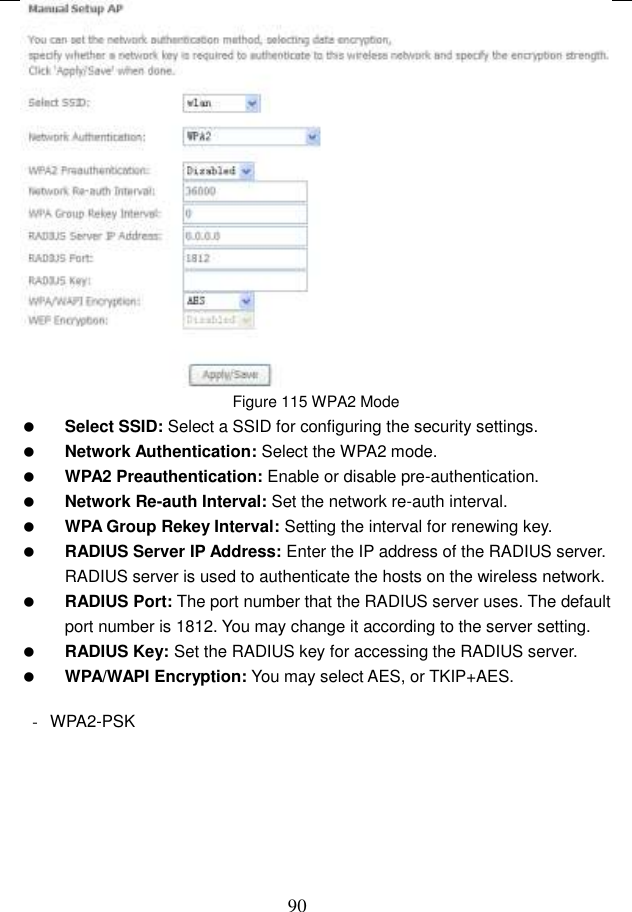  90  Figure 115 WPA2 Mode  Select SSID: Select a SSID for configuring the security settings.  Network Authentication: Select the WPA2 mode.  WPA2 Preauthentication: Enable or disable pre-authentication.  Network Re-auth Interval: Set the network re-auth interval.  WPA Group Rekey Interval: Setting the interval for renewing key.  RADIUS Server IP Address: Enter the IP address of the RADIUS server. RADIUS server is used to authenticate the hosts on the wireless network.  RADIUS Port: The port number that the RADIUS server uses. The default port number is 1812. You may change it according to the server setting.  RADIUS Key: Set the RADIUS key for accessing the RADIUS server.  WPA/WAPI Encryption: You may select AES, or TKIP+AES.  -  WPA2-PSK 