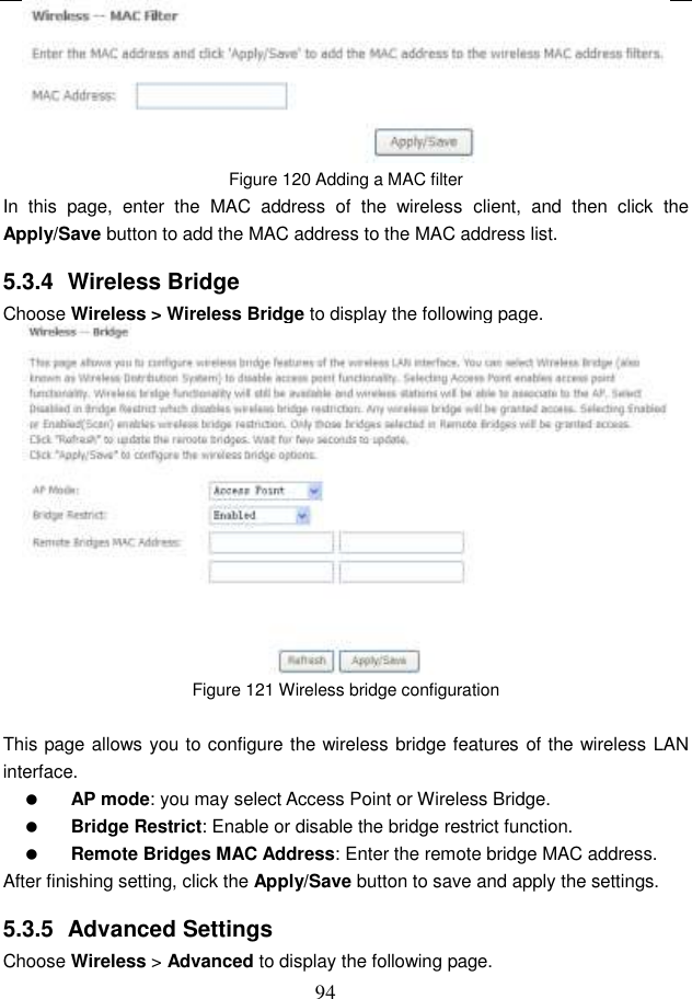  94  Figure 120 Adding a MAC filter In  this  page,  enter  the  MAC  address  of  the  wireless  client,  and  then  click  the Apply/Save button to add the MAC address to the MAC address list.   5.3.4  Wireless Bridge Choose Wireless &gt; Wireless Bridge to display the following page.  Figure 121 Wireless bridge configuration  This page allows you to configure the wireless bridge features of the wireless LAN interface.  AP mode: you may select Access Point or Wireless Bridge.  Bridge Restrict: Enable or disable the bridge restrict function.  Remote Bridges MAC Address: Enter the remote bridge MAC address. After finishing setting, click the Apply/Save button to save and apply the settings. 5.3.5  Advanced Settings Choose Wireless &gt; Advanced to display the following page. 