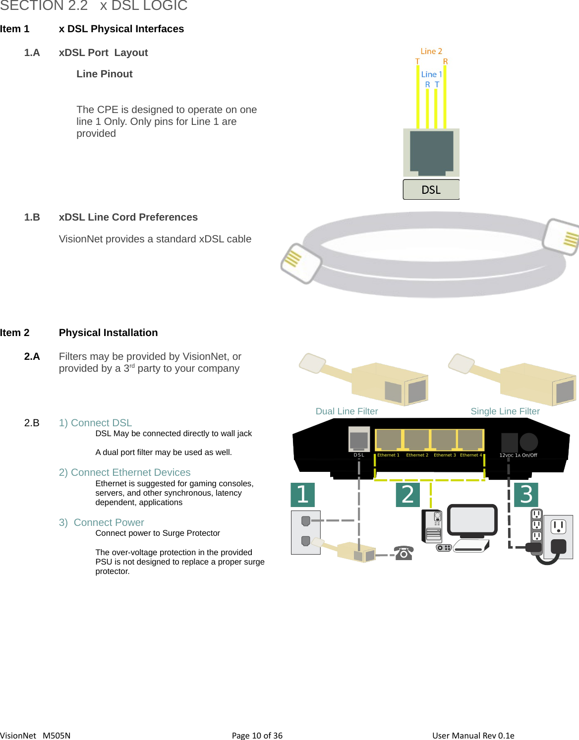 3610VisionNet   M505N SECTION 2.2   x DSL LOGICItem 1 x DSL Physical Interfaces1.A xDSL Port  LayoutLine PinoutThe CPE is designed to operate on one line 1 Only. Only pins for Line 1 are provided1.B xDSL Line Cord PreferencesVisionNet provides a standard xDSL cableItem 2 Physical Installation 2.A Filters may be provided by VisionNet, or provided by a 3rd party to your company Dual Line Filter                                    Single Line Filter2.B 1) Connect DSLDSL May be connected directly to wall jackA dual port filter may be used as well. 2) Connect Ethernet DevicesEthernet is suggested for gaming consoles,  servers, and other synchronous, latency dependent, applications3)  Connect PowerConnect power to Surge ProtectorThe over-voltage protection in the provided PSU is not designed to replace a proper surge protector. Page   of  User Manual Rev 0.1e