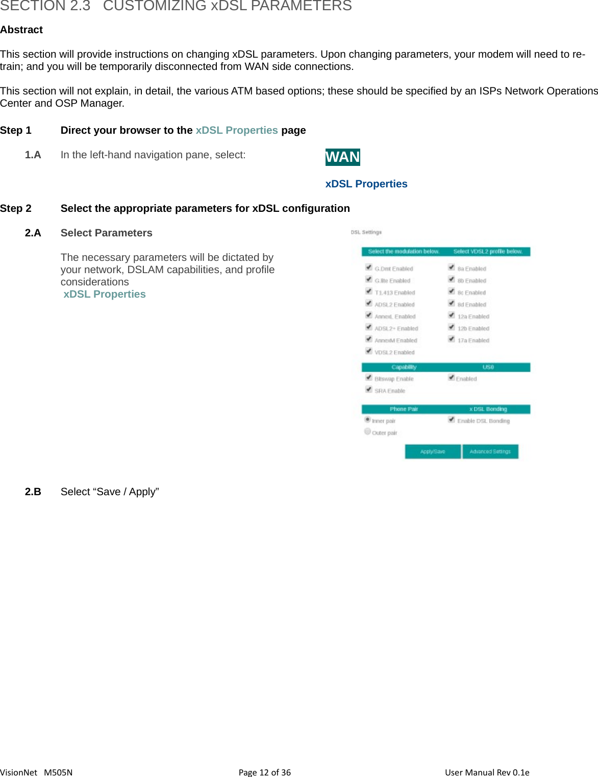 3612VisionNet   M505N SECTION 2.3   CUSTOMIZING xDSL PARAMETERSAbstract This section will provide instructions on changing xDSL parameters. Upon changing parameters, your modem will need to re-train; and you will be temporarily disconnected from WAN side connections. This section will not explain, in detail, the various ATM based options; these should be specified by an ISPs Network OperationsCenter and OSP Manager.Step 1 Direct your browser to the xDSL Properties page1.A In the left-hand navigation pane, select:  WANxDSL PropertiesStep 2 Select the appropriate parameters for xDSL configuration 2.A Select ParametersThe necessary parameters will be dictated byyour network, DSLAM capabilities, and profileconsiderations xDSL Properties 2.B Select “Save / Apply”Page   of  User Manual Rev 0.1e