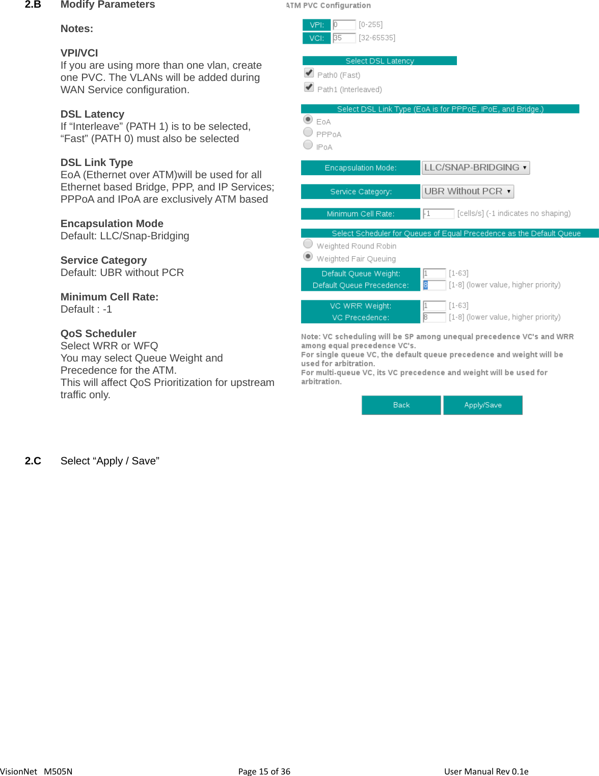 3615VisionNet   M505N 2.B Modify Parameters Notes: VPI/VCIIf you are using more than one vlan, create one PVC. The VLANs will be added during WAN Service configuration. DSL LatencyIf “Interleave” (PATH 1) is to be selected, “Fast” (PATH 0) must also be selectedDSL Link TypeEoA (Ethernet over ATM)will be used for all Ethernet based Bridge, PPP, and IP Services;PPPoA and IPoA are exclusively ATM basedEncapsulation ModeDefault: LLC/Snap-BridgingService CategoryDefault: UBR without PCRMinimum Cell Rate: Default : -1QoS SchedulerSelect WRR or WFQYou may select Queue Weight and Precedence for the ATM.This will affect QoS Prioritization for upstreamtraffic only. 2.C Select “Apply / Save”Page   of  User Manual Rev 0.1e