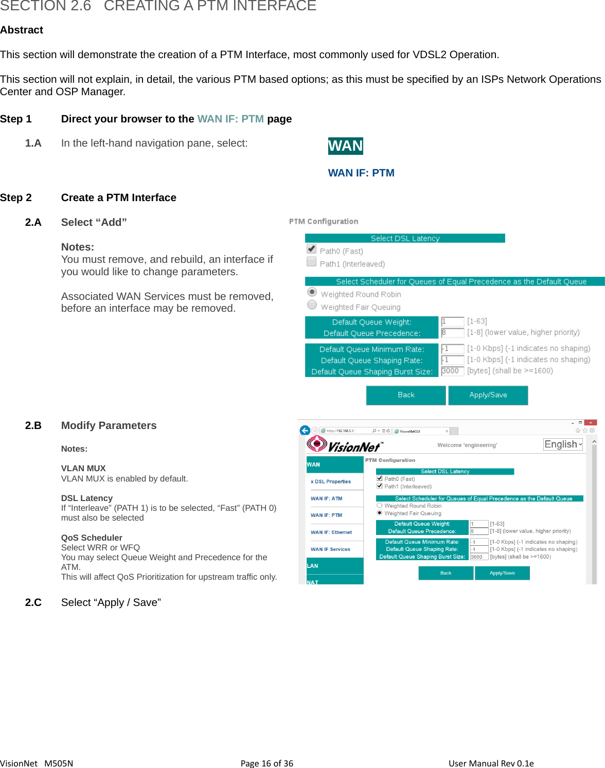 3616VisionNet   M505NSECTION 2.6   CREATING A PTM INTERFACEAbstract This section will demonstrate the creation of a PTM Interface, most commonly used for VDSL2 Operation. This section will not explain, in detail, the various PTM based options; as this must be specified by an ISPs Network Operations Center and OSP Manager. Step 1 Direct your browser to the WAN IF: PTM page1.A In the left-hand navigation pane, select:  WANWAN IF: PTMStep 2 Create a PTM Interface2.A Select “Add”Notes: You must remove, and rebuild, an interface if you would like to change parameters. Associated WAN Services must be removed, before an interface may be removed. 2.B Modify Parameters Notes: VLAN MUXVLAN MUX is enabled by default. DSL LatencyIf “Interleave” (PATH 1) is to be selected, “Fast” (PATH 0)must also be selectedQoS SchedulerSelect WRR or WFQYou may select Queue Weight and Precedence for the ATM.This will affect QoS Prioritization for upstream traffic only.2.C Select “Apply / Save”Page   of  User Manual Rev 0.1e