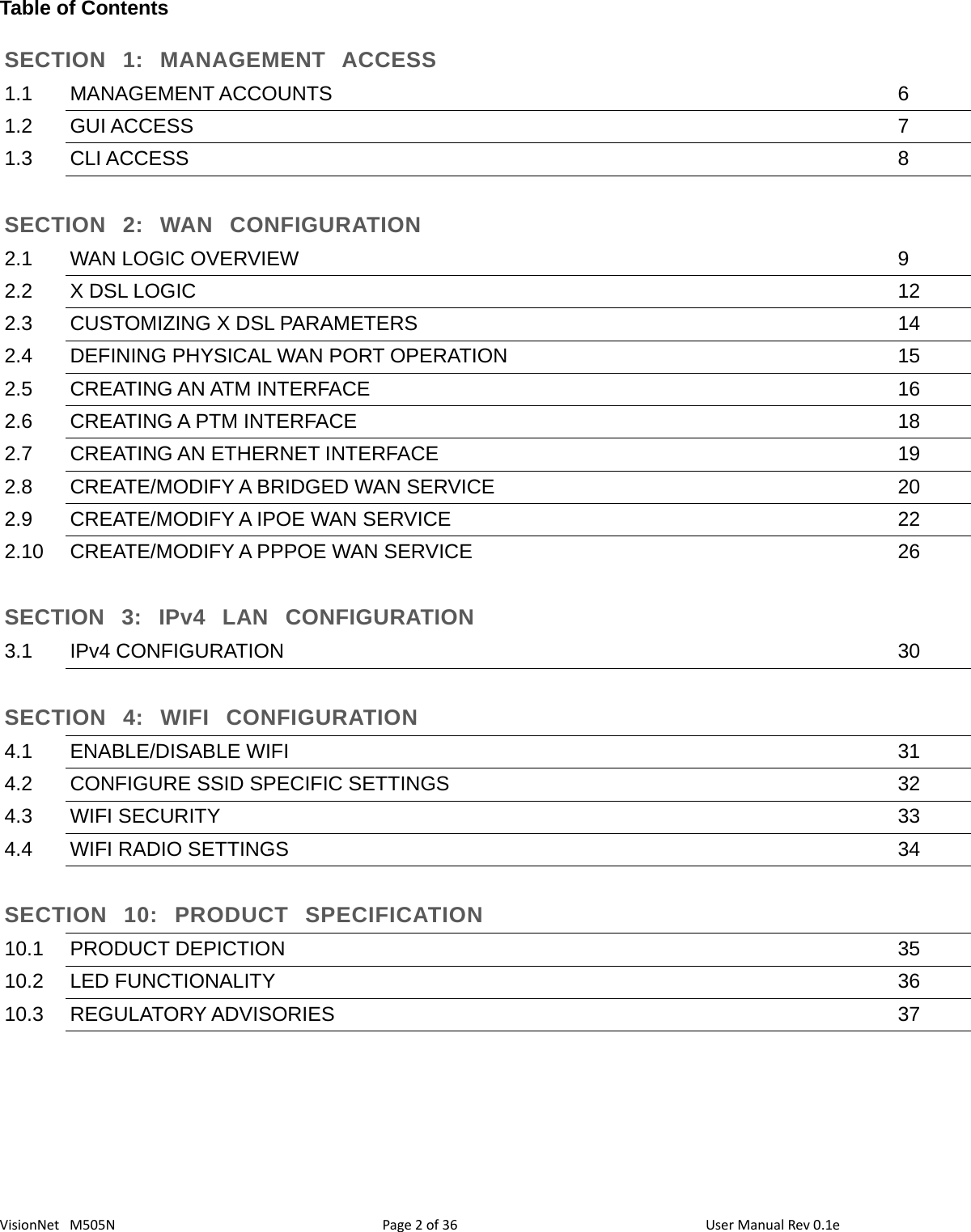 36VisionNet   M505NTable of ContentsSECTION  1:  MANAGEMENT  ACCESS1.1 MANAGEMENT ACCOUNTS 61.2 GUI ACCESS 71.3 CLI ACCESS 8SECTION  2:  WAN  CONFIGURATION2.1 WAN LOGIC OVERVIEW 92.2 X DSL LOGIC 122.3 CUSTOMIZING X DSL PARAMETERS 142.4 DEFINING PHYSICAL WAN PORT OPERATION 152.5 CREATING AN ATM INTERFACE 162.6 CREATING A PTM INTERFACE 182.7 CREATING AN ETHERNET INTERFACE 192.8 CREATE/MODIFY A BRIDGED WAN SERVICE 202.9 CREATE/MODIFY A IPOE WAN SERVICE 222.10 CREATE/MODIFY A PPPOE WAN SERVICE 26SECTION  3:  IPv4  LAN  CONFIGURATION3.1 IPv4 CONFIGURATION 30SECTION  4:  WIFI  CONFIGURATION4.1 ENABLE/DISABLE WIFI 314.2 CONFIGURE SSID SPECIFIC SETTINGS 324.3 WIFI SECURITY 334.4 WIFI RADIO SETTINGS 34SECTION  10:  PRODUCT  SPECIFICATION10.1 PRODUCT DEPICTION 3510.2 LED FUNCTIONALITY 3610.3 REGULATORY ADVISORIES 37Page 2 of  User Manual Rev 0.1e