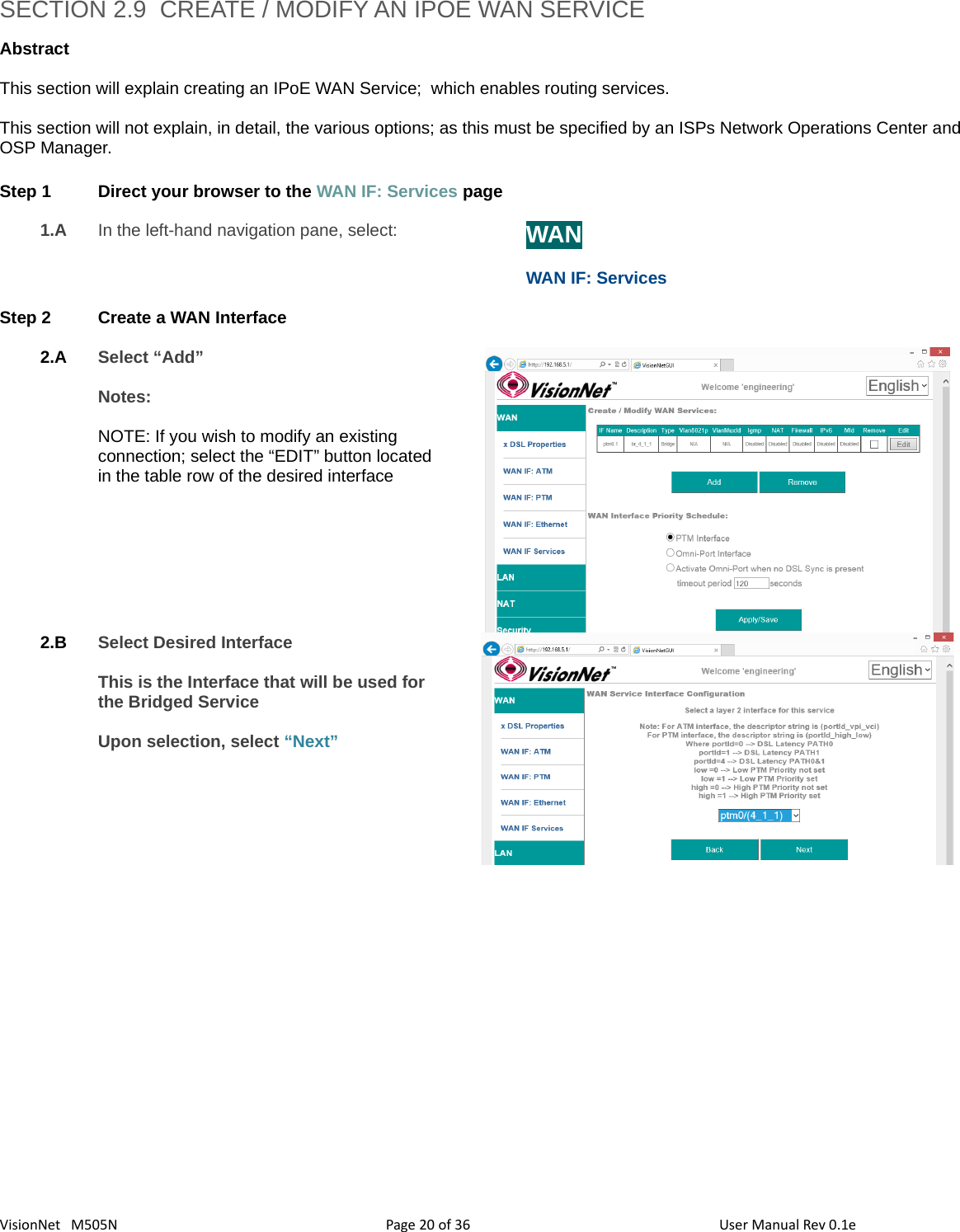 3620VisionNet   M505NSECTION 2.9  CREATE / MODIFY AN IPOE WAN SERVICE  Abstract This section will explain creating an IPoE WAN Service;  which enables routing services.  This section will not explain, in detail, the various options; as this must be specified by an ISPs Network Operations Center and OSP Manager. Step 1 Direct your browser to the WAN IF: Services page1.A In the left-hand navigation pane, select:  WANWAN IF: ServicesStep 2 Create a WAN Interface2.A Select “Add”Notes: NOTE: If you wish to modify an existing connection; select the “EDIT” button located in the table row of the desired interface   2.B Select Desired InterfaceThis is the Interface that will be used for the Bridged Service Upon selection, select “Next” Page   of  User Manual Rev 0.1e