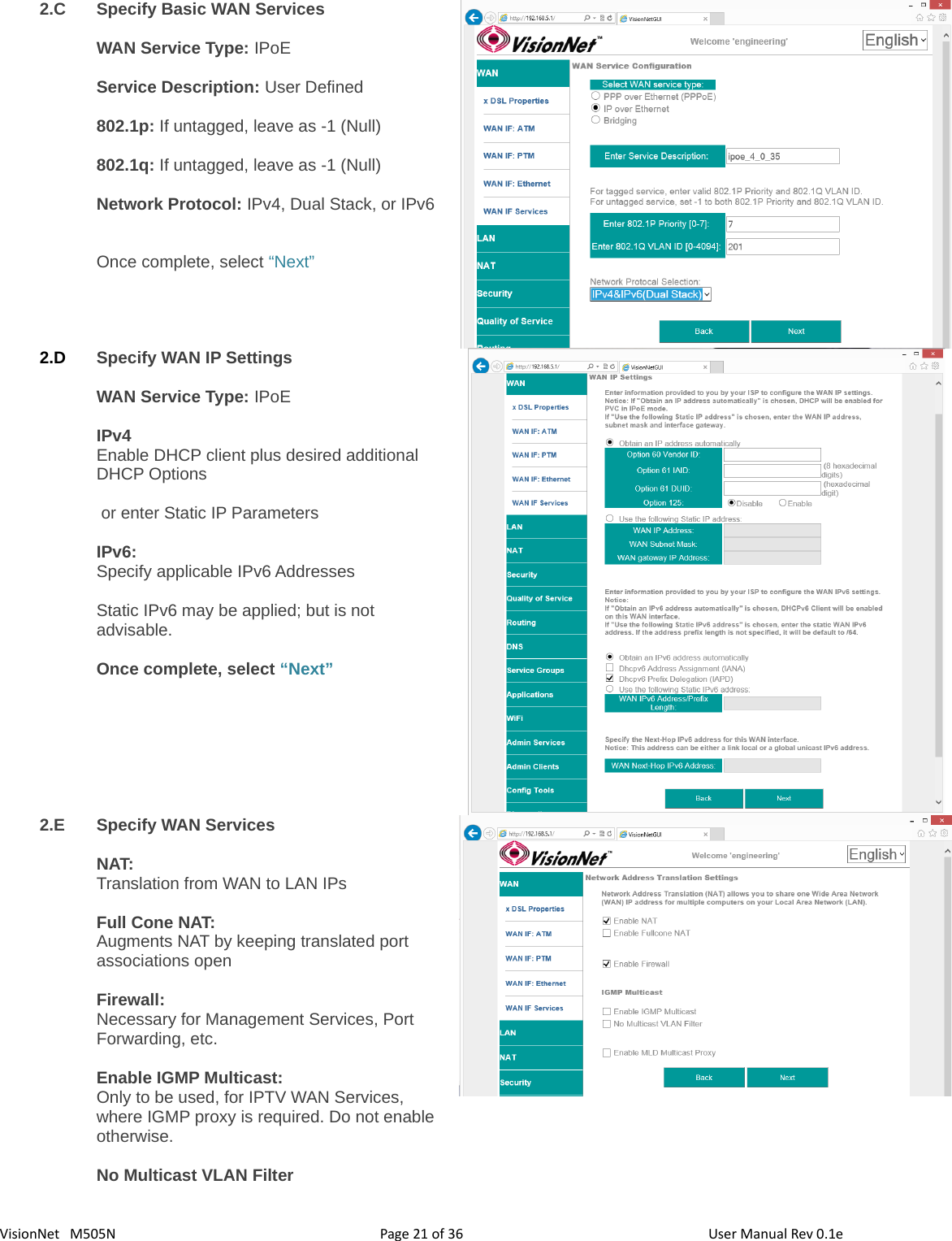 3621VisionNet   M505N 2.C Specify Basic WAN ServicesWAN Service Type: IPoEService Description: User Defined802.1p: If untagged, leave as -1 (Null)802.1q: If untagged, leave as -1 (Null)Network Protocol: IPv4, Dual Stack, or IPv6Once complete, select “Next”2.D Specify WAN IP SettingsWAN Service Type: IPoEIPv4Enable DHCP client plus desired additional DHCP Options  or enter Static IP ParametersIPv6: Specify applicable IPv6 AddressesStatic IPv6 may be applied; but is not advisable. Once complete, select “Next”2.E Specify WAN Services NAT: Translation from WAN to LAN IPsFull Cone NAT: Augments NAT by keeping translated port associations open Firewall:Necessary for Management Services, Port Forwarding, etc. Enable IGMP Multicast: Only to be used, for IPTV WAN Services, where IGMP proxy is required. Do not enableotherwise. No Multicast VLAN FilterPage   of  User Manual Rev 0.1e