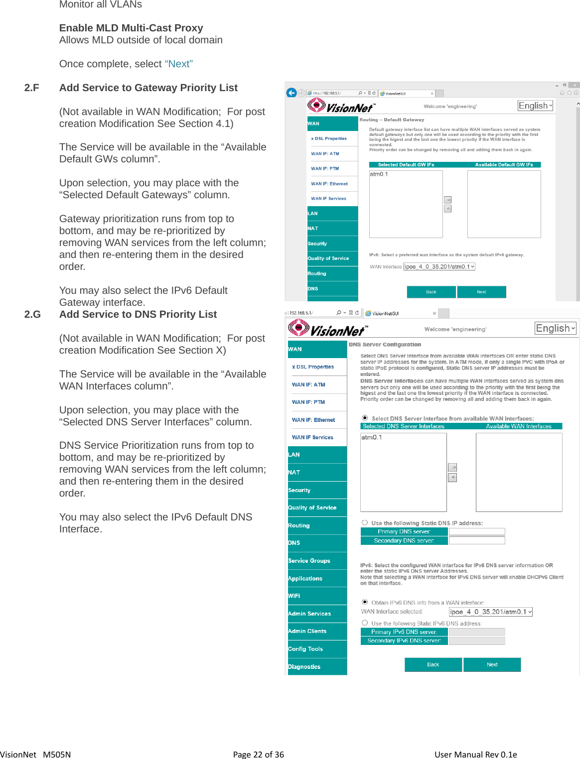 3622VisionNet   M505N Monitor all VLANsEnable MLD Multi-Cast ProxyAllows MLD outside of local domainOnce complete, select “Next”2.F Add Service to Gateway Priority List(Not available in WAN Modification;  For post creation Modification See Section 4.1)The Service will be available in the “AvailableDefault GWs column”.  Upon selection, you may place with the “Selected Default Gateways” column. Gateway prioritization runs from top to bottom, and may be re-prioritized by removing WAN services from the left column;and then re-entering them in the desired order. You may also select the IPv6 Default Gateway interface. 2.G Add Service to DNS Priority List(Not available in WAN Modification;  For post creation Modification See Section X)The Service will be available in the “AvailableWAN Interfaces column”.  Upon selection, you may place with the “Selected DNS Server Interfaces” column. DNS Service Prioritization runs from top to bottom, and may be re-prioritized by removing WAN services from the left column;and then re-entering them in the desired order. You may also select the IPv6 Default DNS Interface. Page   of  User Manual Rev 0.1e