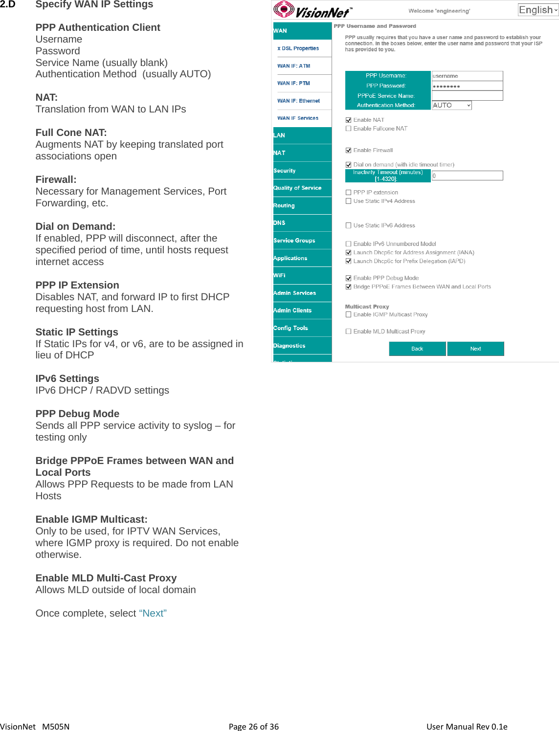 3626VisionNet   M505N2.D Specify WAN IP SettingsPPP Authentication ClientUsernamePasswordService Name (usually blank)Authentication Method  (usually AUTO)NAT: Translation from WAN to LAN IPsFull Cone NAT: Augments NAT by keeping translated port associations open Firewall:Necessary for Management Services, Port Forwarding, etc. Dial on Demand: If enabled, PPP will disconnect, after the specified period of time, until hosts request internet accessPPP IP ExtensionDisables NAT, and forward IP to first DHCP requesting host from LAN. Static IP SettingsIf Static IPs for v4, or v6, are to be assigned in lieu of DHCPIPv6 SettingsIPv6 DHCP / RADVD settingsPPP Debug ModeSends all PPP service activity to syslog – for testing onlyBridge PPPoE Frames between WAN and Local PortsAllows PPP Requests to be made from LAN HostsEnable IGMP Multicast: Only to be used, for IPTV WAN Services, where IGMP proxy is required. Do not enable otherwise. Enable MLD Multi-Cast ProxyAllows MLD outside of local domainOnce complete, select “Next”Page   of  User Manual Rev 0.1e
