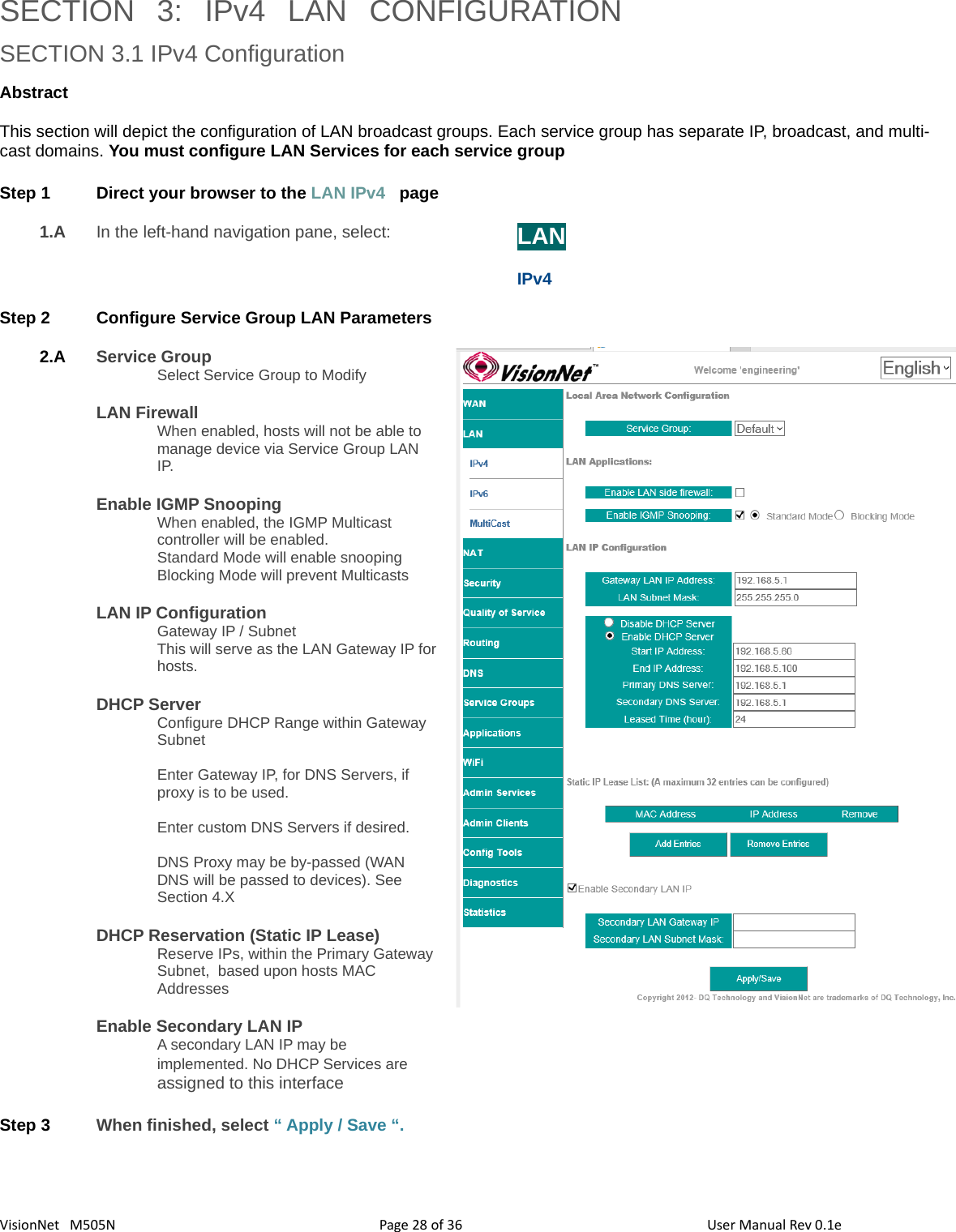 3628VisionNet   M505NSECTION  3:  IPv4  LAN  CONFIGURATIONSECTION 3.1 IPv4 ConfigurationAbstract This section will depict the configuration of LAN broadcast groups. Each service group has separate IP, broadcast, and multi-cast domains. You must configure LAN Services for each service group Step 1 Direct your browser to the LAN IPv4   page1.A In the left-hand navigation pane, select:  LANIPv4Step 2 Configure Service Group LAN Parameters2.A Service GroupSelect Service Group to ModifyLAN FirewallWhen enabled, hosts will not be able to manage device via Service Group LAN IP. Enable IGMP Snooping When enabled, the IGMP Multicast controller will be enabled. Standard Mode will enable snoopingBlocking Mode will prevent MulticastsLAN IP Configuration Gateway IP / SubnetThis will serve as the LAN Gateway IP forhosts. DHCP ServerConfigure DHCP Range within Gateway SubnetEnter Gateway IP, for DNS Servers, if proxy is to be used. Enter custom DNS Servers if desired. DNS Proxy may be by-passed (WAN DNS will be passed to devices). See Section 4.XDHCP Reservation (Static IP Lease)Reserve IPs, within the Primary Gateway Subnet,  based upon hosts MAC AddressesEnable Secondary LAN IPA secondary LAN IP may be implemented. No DHCP Services are assigned to this interfaceStep 3 When finished, select “ Apply / Save “. Page   of  User Manual Rev 0.1e
