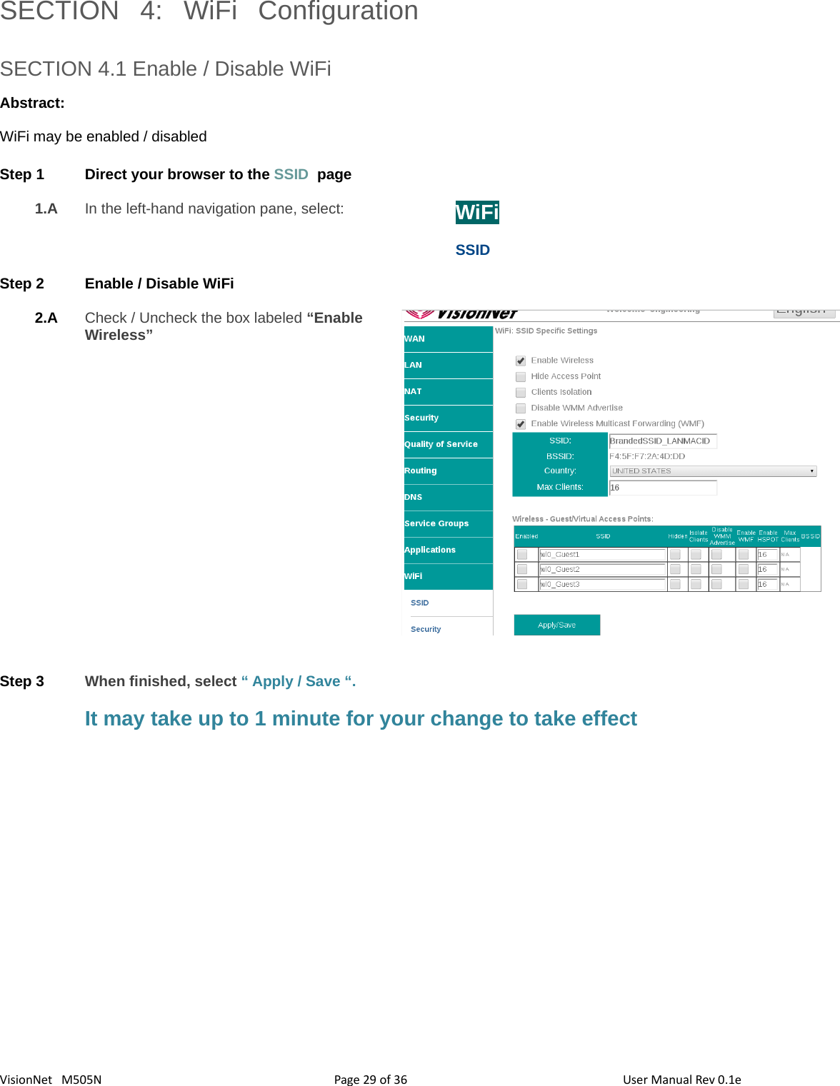 3629VisionNet   M505N SECTION  4:  WiFi  ConfigurationSECTION 4.1 Enable / Disable WiFi Abstract:WiFi may be enabled / disabledStep 1 Direct your browser to the SSID  page1.A In the left-hand navigation pane, select:  WiFiSSIDStep 2 Enable / Disable WiFi 2.A Check / Uncheck the box labeled “Enable Wireless”Step 3 When finished, select “ Apply / Save “. It may take up to 1 minute for your change to take effectPage   of  User Manual Rev 0.1e