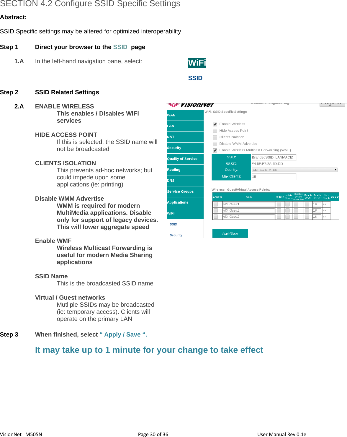 3630VisionNet   M505NSECTION 4.2 Configure SSID Specific SettingsAbstract:SSID Specific settings may be altered for optimized interoperabilityStep 1 Direct your browser to the SSID  page1.A In the left-hand navigation pane, select:  WiFiSSIDStep 2 SSID Related Settings2.A ENABLE WIRELESSThis enables / Disables WiFi servicesHIDE ACCESS POINT If this is selected, the SSID name will not be broadcastedCLIENTS ISOLATIONThis prevents ad-hoc networks; but could impede upon some applications (ie: printing)Disable WMM AdvertiseWMM is required for modern MultiMedia applications. Disable only for support of legacy devices.This will lower aggregate speedEnable WMFWireless Multicast Forwarding is useful for modern Media Sharing applicationsSSID NameThis is the broadcasted SSID nameVirtual / Guest networksMutliple SSIDs may be broadcasted (ie: temporary access). Clients will  operate on the primary LANStep 3 When finished, select “ Apply / Save “. It may take up to 1 minute for your change to take effectPage   of  User Manual Rev 0.1e