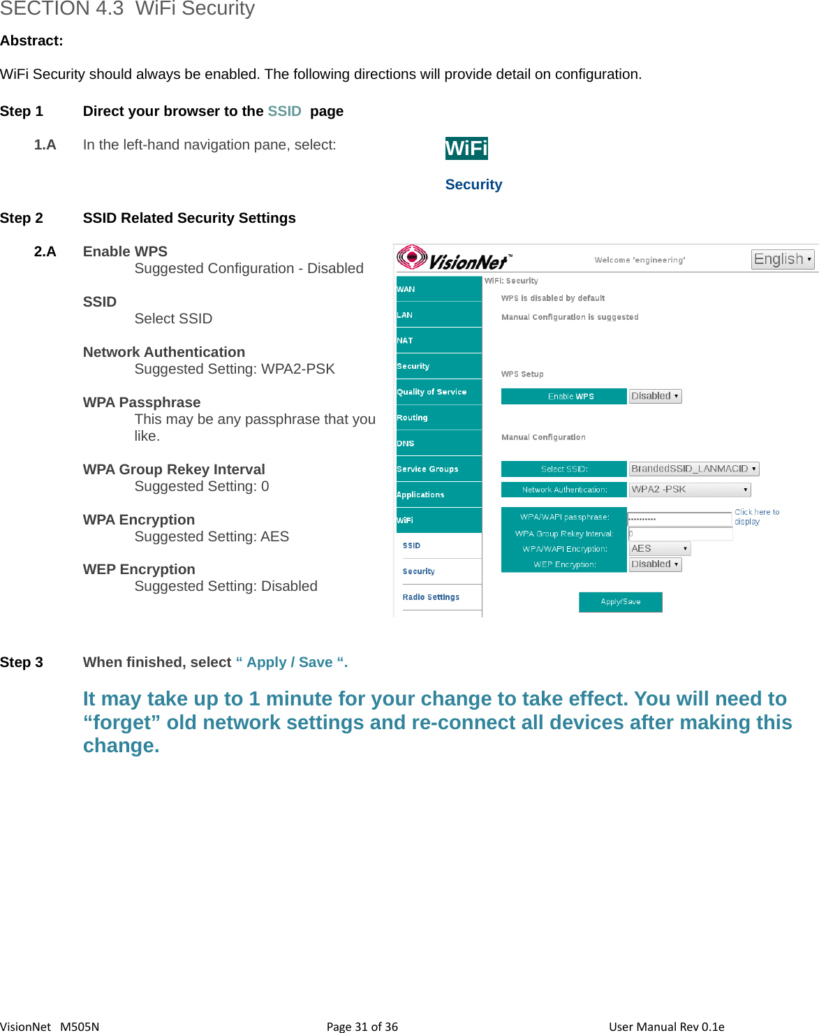 3631VisionNet   M505N SECTION 4.3  WiFi SecurityAbstract:WiFi Security should always be enabled. The following directions will provide detail on configuration. Step 1 Direct your browser to the SSID  page1.A In the left-hand navigation pane, select:  WiFiSecurityStep 2 SSID Related Security Settings2.A Enable WPSSuggested Configuration - DisabledSSIDSelect SSIDNetwork AuthenticationSuggested Setting: WPA2-PSKWPA PassphraseThis may be any passphrase that youlike. WPA Group Rekey IntervalSuggested Setting: 0WPA EncryptionSuggested Setting: AESWEP EncryptionSuggested Setting: DisabledStep 3 When finished, select “ Apply / Save “. It may take up to 1 minute for your change to take effect. You will need to “forget” old network settings and re-connect all devices after making this change. Page   of  User Manual Rev 0.1e