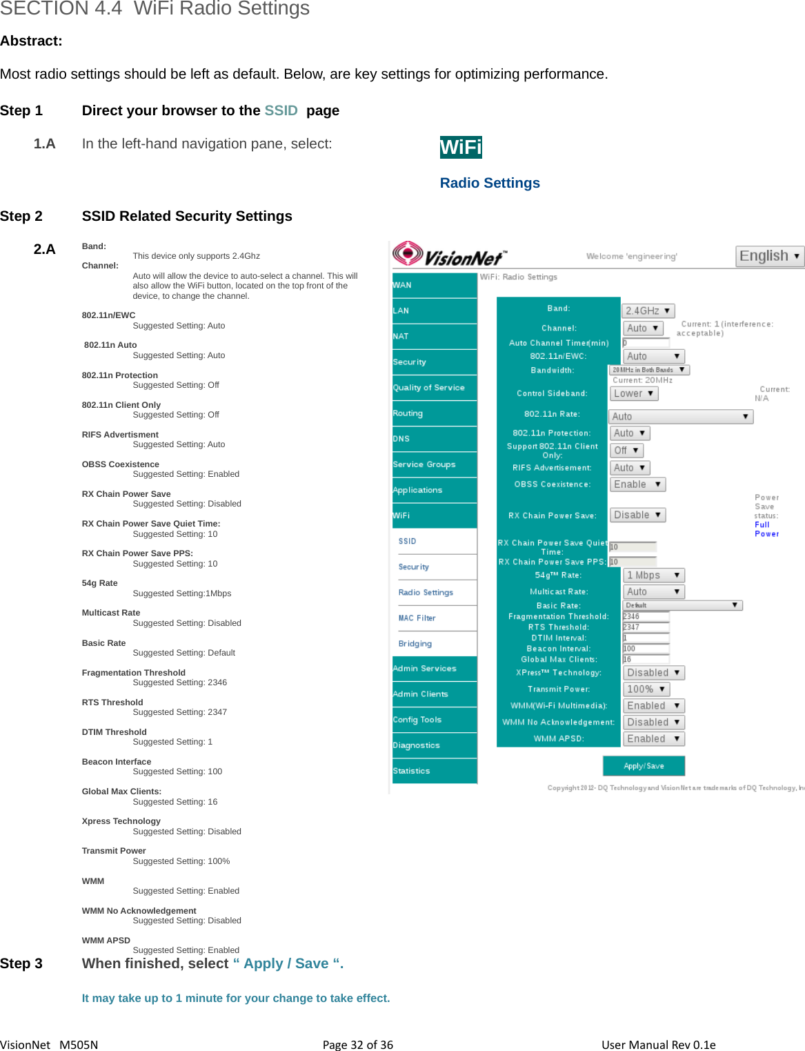 3632VisionNet   M505N SECTION 4.4  WiFi Radio SettingsAbstract:Most radio settings should be left as default. Below, are key settings for optimizing performance. Step 1 Direct your browser to the SSID  page1.A In the left-hand navigation pane, select:  WiFiRadio SettingsStep 2 SSID Related Security Settings2.A Band: This device only supports 2.4GhzChannel: Auto will allow the device to auto-select a channel. This will also allow the WiFi button, located on the top front of the device, to change the channel. 802.11n/EWCSuggested Setting: Auto 802.11n AutoSuggested Setting: Auto802.11n ProtectionSuggested Setting: Off802.11n Client OnlySuggested Setting: OffRIFS AdvertismentSuggested Setting: AutoOBSS CoexistenceSuggested Setting: EnabledRX Chain Power SaveSuggested Setting: DisabledRX Chain Power Save Quiet Time: Suggested Setting: 10RX Chain Power Save PPS: Suggested Setting: 1054g RateSuggested Setting:1MbpsMulticast RateSuggested Setting: DisabledBasic RateSuggested Setting: DefaultFragmentation ThresholdSuggested Setting: 2346RTS ThresholdSuggested Setting: 2347DTIM ThresholdSuggested Setting: 1Beacon InterfaceSuggested Setting: 100Global Max Clients: Suggested Setting: 16Xpress TechnologySuggested Setting: DisabledTransmit PowerSuggested Setting: 100%WMMSuggested Setting: EnabledWMM No AcknowledgementSuggested Setting: DisabledWMM APSDSuggested Setting: EnabledStep 3 When finished, select “ Apply / Save “. It may take up to 1 minute for your change to take effect. Page   of  User Manual Rev 0.1e