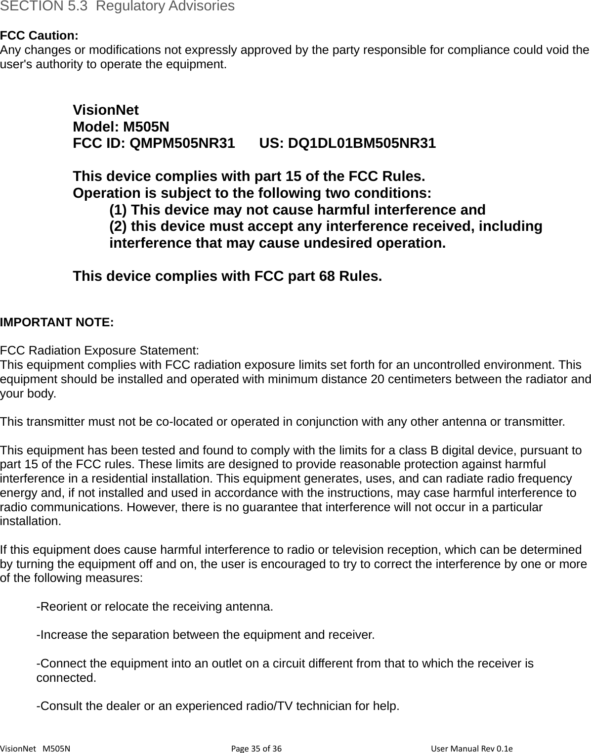 3635VisionNet   M505N SECTION 5.3  Regulatory AdvisoriesFCC Caution: Any changes or modifications not expressly approved by the party responsible for compliance could void theuser&apos;s authority to operate the equipment.VisionNetModel: M505NFCC ID: QMPM505NR31  US: DQ1DL01BM505NR31This device complies with part 15 of the FCC Rules. Operation is subject to the following two conditions: (1) This device may not cause harmful interference and (2) this device must accept any interference received, including interference that may cause undesired operation. This device complies with FCC part 68 Rules. IMPORTANT NOTE: FCC Radiation Exposure Statement: This equipment complies with FCC radiation exposure limits set forth for an uncontrolled environment. This equipment should be installed and operated with minimum distance 20 centimeters between the radiator andyour body. This transmitter must not be co-located or operated in conjunction with any other antenna or transmitter. This equipment has been tested and found to comply with the limits for a class B digital device, pursuant to part 15 of the FCC rules. These limits are designed to provide reasonable protection against harmful interference in a residential installation. This equipment generates, uses, and can radiate radio frequency energy and, if not installed and used in accordance with the instructions, may case harmful interference to radio communications. However, there is no guarantee that interference will not occur in a particular installation. If this equipment does cause harmful interference to radio or television reception, which can be determined by turning the equipment off and on, the user is encouraged to try to correct the interference by one or more of the following measures:-Reorient or relocate the receiving antenna. -Increase the separation between the equipment and receiver. -Connect the equipment into an outlet on a circuit different from that to which the receiver is connected. -Consult the dealer or an experienced radio/TV technician for help. Page   of  User Manual Rev 0.1e