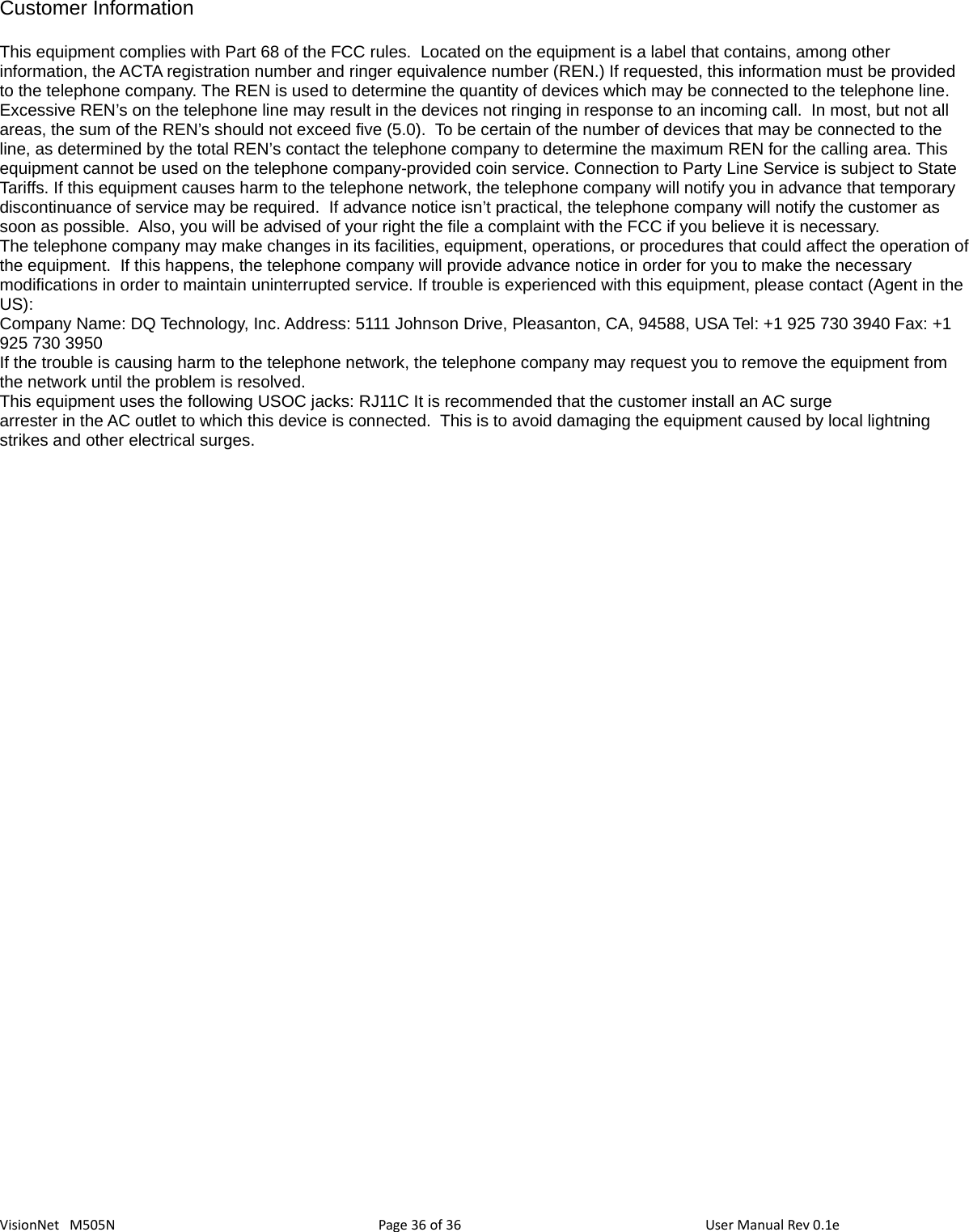 36 36VisionNet   M505NCustomer Information This equipment complies with Part 68 of the FCC rules.  Located on the equipment is a label that contains, among other information, the ACTA registration number and ringer equivalence number (REN.) If requested, this information must be provided to the telephone company. The REN is used to determine the quantity of devices which may be connected to the telephone line.  Excessive REN’s on the telephone line may result in the devices not ringing in response to an incoming call.  In most, but not all areas, the sum of the REN’s should not exceed five (5.0).  To be certain of the number of devices that may be connected to the line, as determined by the total REN’s contact the telephone company to determine the maximum REN for the calling area. This equipment cannot be used on the telephone company-provided coin service. Connection to Party Line Service is subject to State Tariffs. If this equipment causes harm to the telephone network, the telephone company will notify you in advance that temporary discontinuance of service may be required.  If advance notice isn’t practical, the telephone company will notify the customer as soon as possible.  Also, you will be advised of your right the file a complaint with the FCC if you believe it is necessary.The telephone company may make changes in its facilities, equipment, operations, or procedures that could affect the operation ofthe equipment.  If this happens, the telephone company will provide advance notice in order for you to make the necessary modifications in order to maintain uninterrupted service. If trouble is experienced with this equipment, please contact (Agent in the US):    Company Name: DQ Technology, Inc. Address: 5111 Johnson Drive, Pleasanton, CA, 94588, USA Tel: +1 925 730 3940 Fax: +1 925 730 3950If the trouble is causing harm to the telephone network, the telephone company may request you to remove the equipment from the network until the problem is resolved.This equipment uses the following USOC jacks: RJ11C It is recommended that the customer install an AC surge arrester in the AC outlet to which this device is connected.  This is to avoid damaging the equipment caused by local lightning strikes and other electrical surges. Page   of  User Manual Rev 0.1e