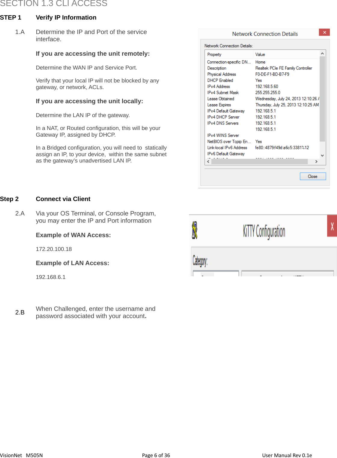 366  VisionNet   M505N SECTION 1.3 CLI ACCESSSTEP 1 Verify IP Information 1.A Determine the IP and Port of the service interface. If you are accessing the unit remotely: Determine the WAN IP and Service Port.Verify that your local IP will not be blocked by any gateway, or network, ACLs. If you are accessing the unit locally: Determine the LAN IP of the gateway.  In a NAT, or Routed configuration, this will be your Gateway IP, assigned by DHCP. In a Bridged configuration, you will need to  staticallyassign an IP, to your device,  within the same subnetas the gateway’s unadvertised LAN IP. Step 2 Connect via Client  2.A Via your OS Terminal, or Console Program, you may enter the IP and Port informationExample of WAN Access:172.20.100.18 Example of LAN Access:192.168.6.1 2.B When Challenged, enter the username and password associated with your account. Page   of  User Manual Rev 0.1e