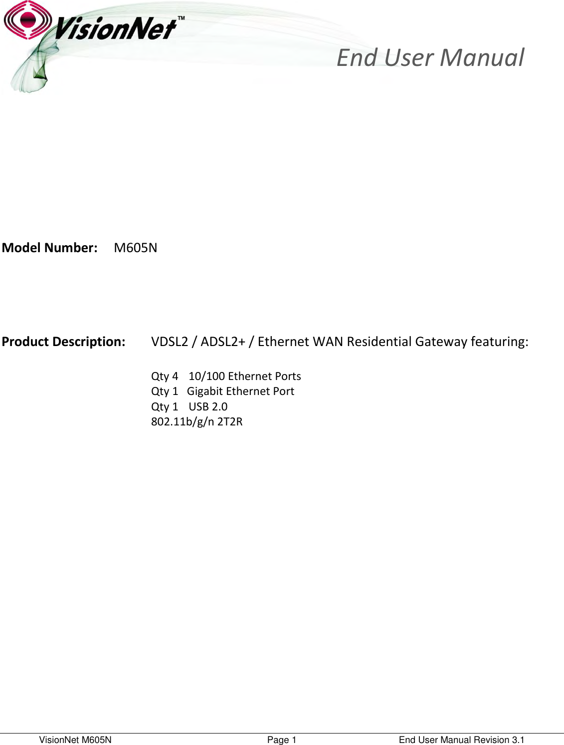 VisionNet M605N    Page 1  End User Manual Revision 3.1        Model Number:  M605N       Product Description:  VDSL2 / ADSL2+ / Ethernet WAN Residential Gateway featuring:          Qty 4    10/100 Ethernet Ports         Qty 1   Gigabit Ethernet Port                       Qty 1    USB 2.0         802.11b/g/n 2T2R                 End User Manual  