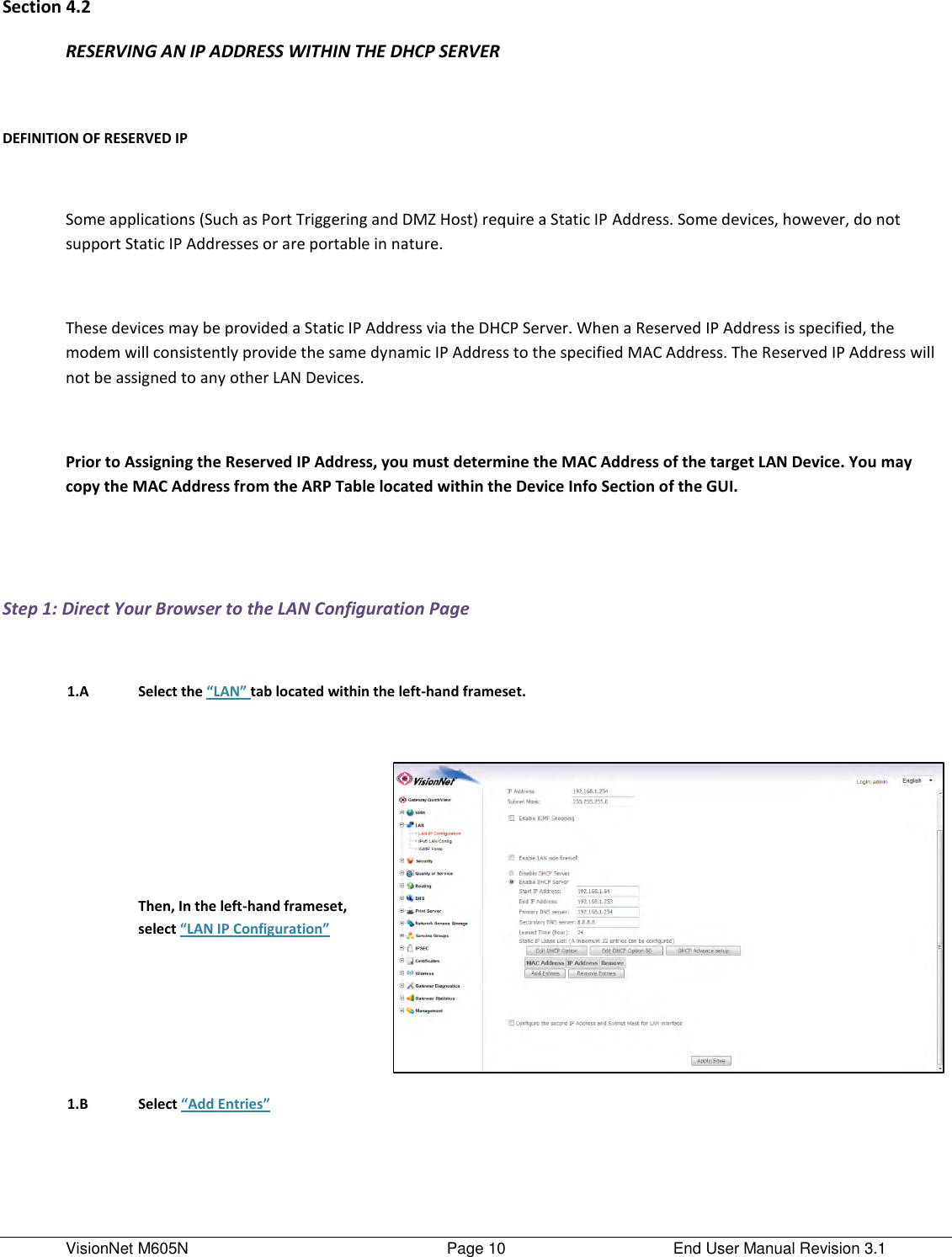 VisionNet M605N    Page 10  End User Manual Revision 3.1 Section 4.2 RESERVING AN IP ADDRESS WITHIN THE DHCP SERVER  DEFINITION OF RESERVED IP  Some applications (Such as Port Triggering and DMZ Host) require a Static IP Address. Some devices, however, do not support Static IP Addresses or are portable in nature.   These devices may be provided a Static IP Address via the DHCP Server. When a Reserved IP Address is specified, the modem will consistently provide the same dynamic IP Address to the specified MAC Address. The Reserved IP Address will not be assigned to any other LAN Devices.   Prior to Assigning the Reserved IP Address, you must determine the MAC Address of the target LAN Device. You may copy the MAC Address from the ARP Table located within the Device Info Section of the GUI.    Step 1: Direct Your Browser to the LAN Configuration Page     1.A Select the “LAN” tab located within the left-hand frameset.        Then, In the left-hand frameset, select “LAN IP Configuration”   1.B Select “Add Entries”     