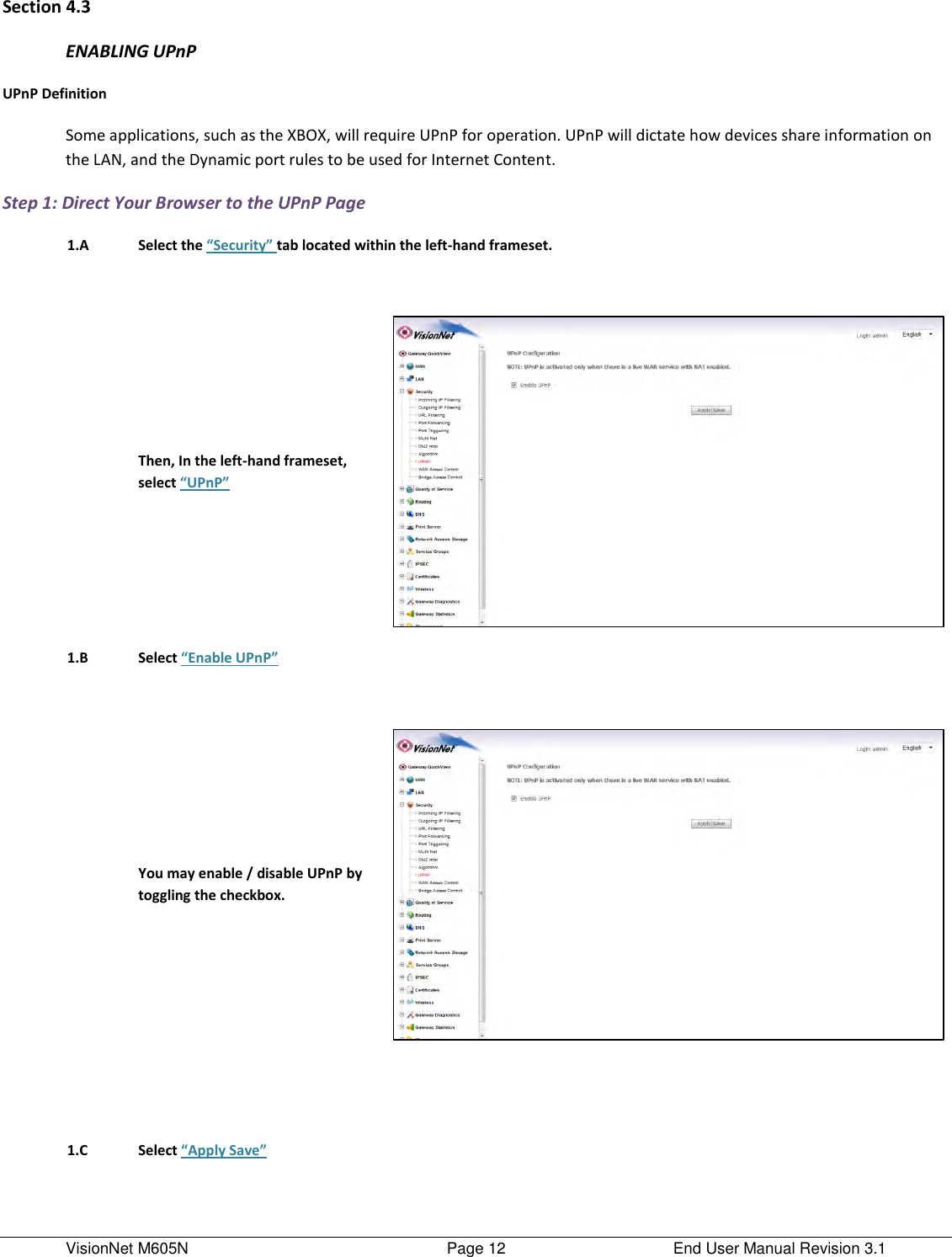 VisionNet M605N    Page 12  End User Manual Revision 3.1 Section 4.3 ENABLING UPnP UPnP Definition Some applications, such as the XBOX, will require UPnP for operation. UPnP will dictate how devices share information on the LAN, and the Dynamic port rules to be used for Internet Content.  Step 1: Direct Your Browser to the UPnP Page  1.A Select the “Security” tab located within the left-hand frameset.        Then, In the left-hand frameset, select “UPnP”   1.B Select “Enable UPnP”       You may enable / disable UPnP by toggling the checkbox.            1.C Select “Apply Save”    