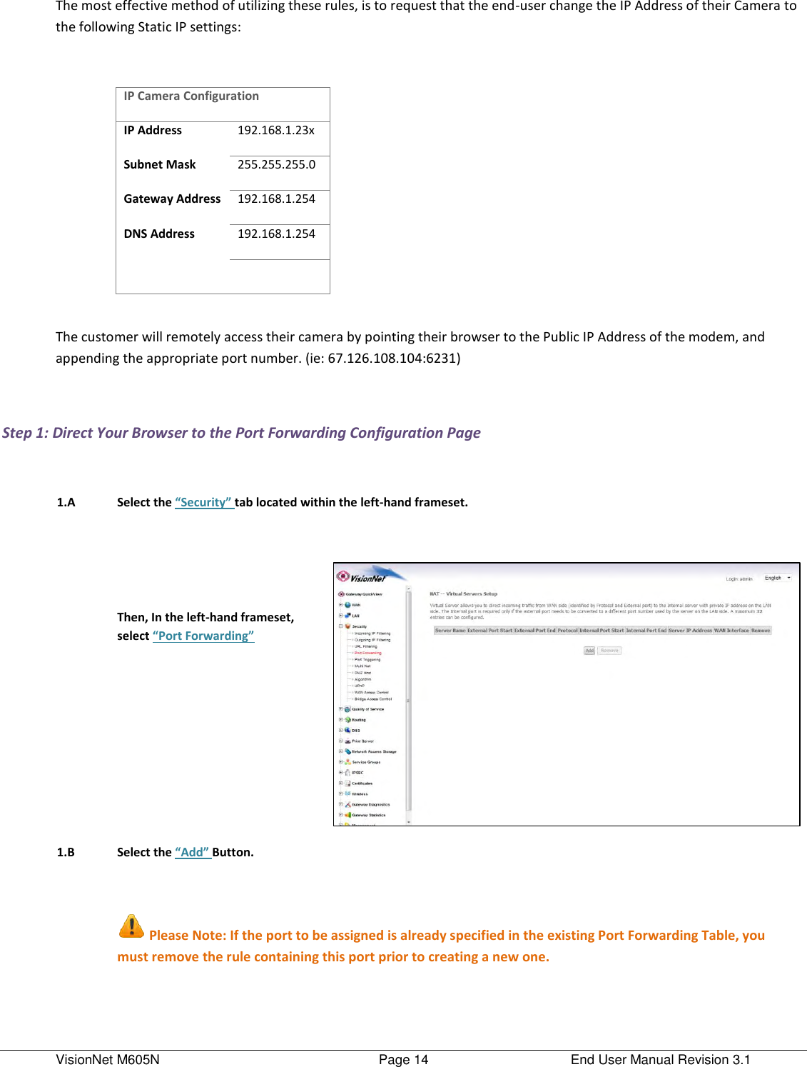 VisionNet M605N    Page 14  End User Manual Revision 3.1 The most effective method of utilizing these rules, is to request that the end-user change the IP Address of their Camera to the following Static IP settings:  IP Camera Configuration IP Address 192.168.1.23x Subnet Mask 255.255.255.0 Gateway Address 192.168.1.254 DNS Address 192.168.1.254    The customer will remotely access their camera by pointing their browser to the Public IP Address of the modem, and appending the appropriate port number. (ie: 67.126.108.104:6231)  Step 1: Direct Your Browser to the Port Forwarding Configuration Page     1.A Select the “Security” tab located within the left-hand frameset.        Then, In the left-hand frameset, select “Port Forwarding”       1.B Select the “Add” Button.        Please Note: If the port to be assigned is already specified in the existing Port Forwarding Table, you must remove the rule containing this port prior to creating a new one.      