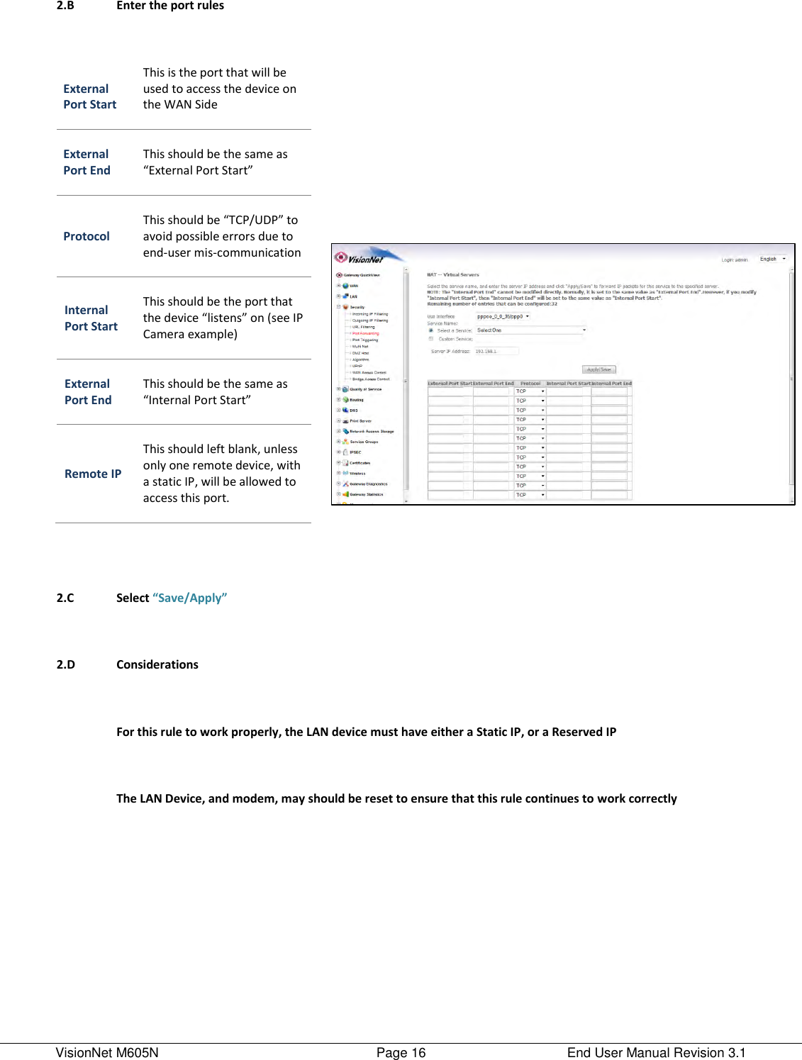 VisionNet M605N    Page 16  End User Manual Revision 3.1  2.B Enter the port rules        External Port Start This is the port that will be used to access the device on the WAN Side  External Port End  This should be the same as “External Port Start”  Protocol  This should be “TCP/UDP” to avoid possible errors due to end-user mis-communication  Internal Port Start  This should be the port that the device “listens” on (see IP Camera example)  External Port End  This should be the same as “Internal Port Start”  Remote IP  This should left blank, unless only one remote device, with a static IP, will be allowed to access this port.            2.C Select “Save/Apply”        2.D Considerations        For this rule to work properly, the LAN device must have either a Static IP, or a Reserved IP  The LAN Device, and modem, may should be reset to ensure that this rule continues to work correctly    