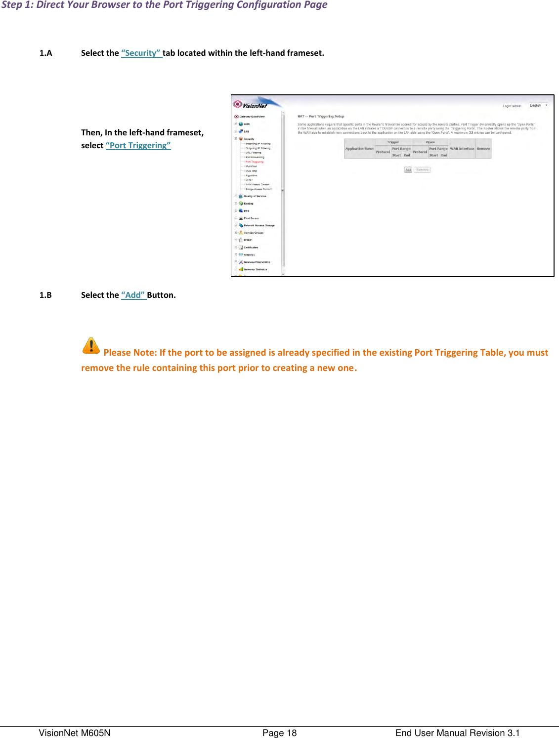 VisionNet M605N    Page 18  End User Manual Revision 3.1 Step 1: Direct Your Browser to the Port Triggering Configuration Page     1.A Select the “Security” tab located within the left-hand frameset.        Then, In the left-hand frameset, select “Port Triggering”       1.B Select the “Add” Button.        Please Note: If the port to be assigned is already specified in the existing Port Triggering Table, you must remove the rule containing this port prior to creating a new one.      