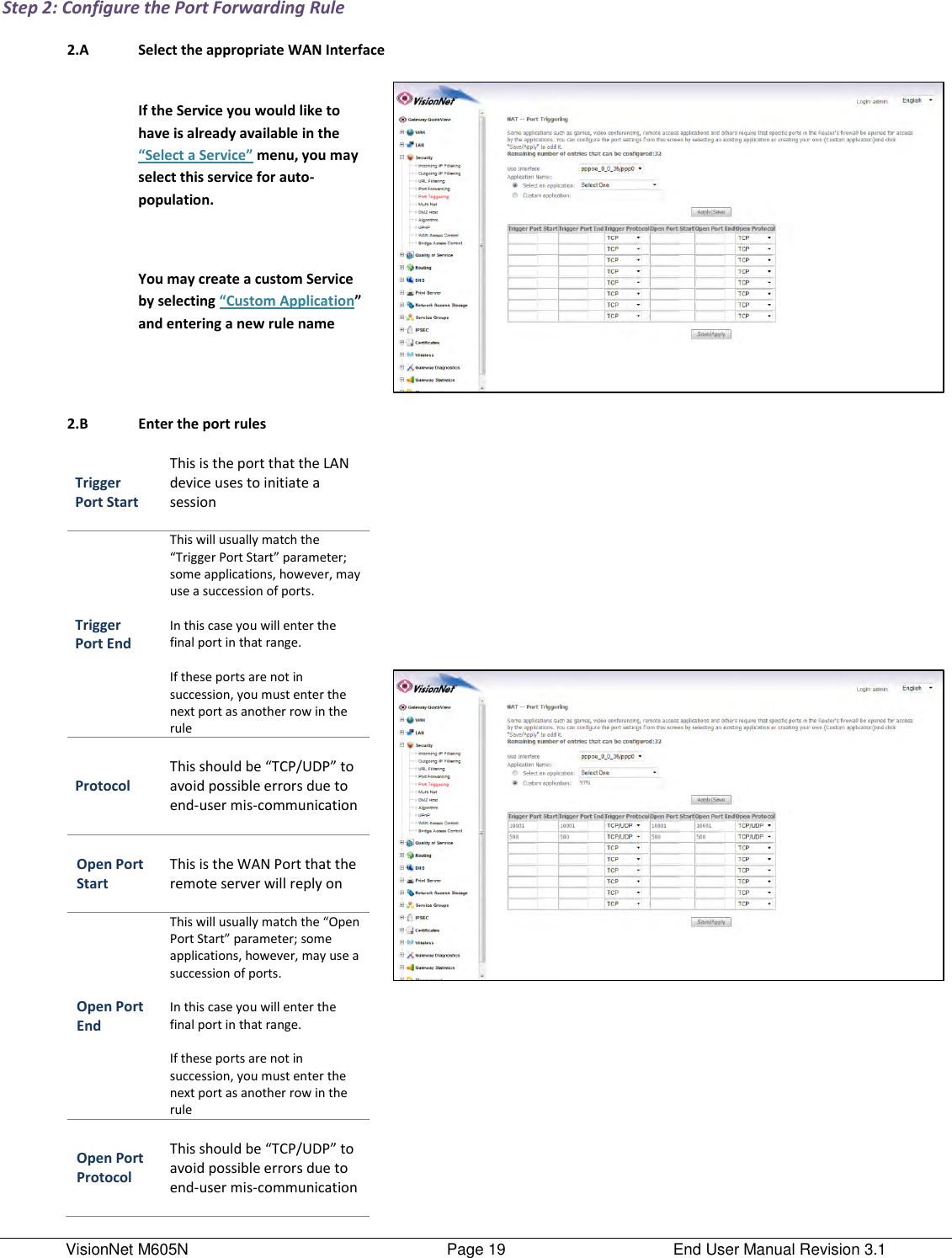 VisionNet M605N    Page 19  End User Manual Revision 3.1 Step 2: Configure the Port Forwarding Rule  2.A Select the appropriate WAN Interface   If the Service you would like to have is already available in the “Select a Service” menu, you may select this service for auto-population.   You may create a custom Service by selecting “Custom Application” and entering a new rule name    2.B Enter the port rules    Trigger Port Start This is the port that the LAN device uses to initiate a session  Trigger Port End This will usually match the “Trigger Port Start” parameter; some applications, however, may use a succession of ports.   In this case you will enter the final port in that range.  If these ports are not in succession, you must enter the next port as another row in the rule Protocol  This should be “TCP/UDP” to avoid possible errors due to end-user mis-communication  Open Port Start  This is the WAN Port that the remote server will reply on  Open Port End This will usually match the “Open Port Start” parameter; some applications, however, may use a succession of ports.  In this case you will enter the final port in that range.  If these ports are not in succession, you must enter the next port as another row in the rule Open Port Protocol  This should be “TCP/UDP” to avoid possible errors due to end-user mis-communication    