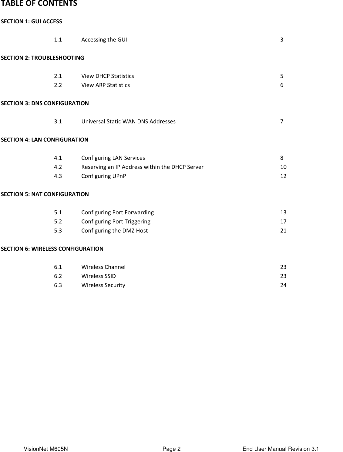 VisionNet M605N    Page 2  End User Manual Revision 3.1 TABLE OF CONTENTS      SECTION 1: GUI ACCESS       1.1 Accessing the GUI   3       SECTION 2: TROUBLESHOOTING     SECTION 2: TROUBLESHOOTING        2.1 View DHCP Statistics   5  2.2 View ARP Statistics   6       SECTION 3: DNS CONFIGURATION     SECTION 3: WAN CONFIGURATION        3.1 Universal Static WAN DNS Addresses   7       SECTION 4: LAN CONFIGURATION     SECTION 4: LAN CONFIGURATION        4.1 Configuring LAN Services   8  4.2 Reserving an IP Address within the DHCP Server   10  4.3 Configuring UPnP   12       SECTION 5: NAT CONFIGURATION     SECTION 5: NAT CONFIGURATION        5.1 Configuring Port Forwarding   13  5.2 Configuring Port Triggering   17  5.3 Configuring the DMZ Host   21       SECTION 6: WIRELESS CONFIGURATION     SECTION 6: MODEM CONFIGURATION SETTINGS        6.1 Wireless Channel   23  6.2 Wireless SSID   23  6.3 Wireless Security   24    