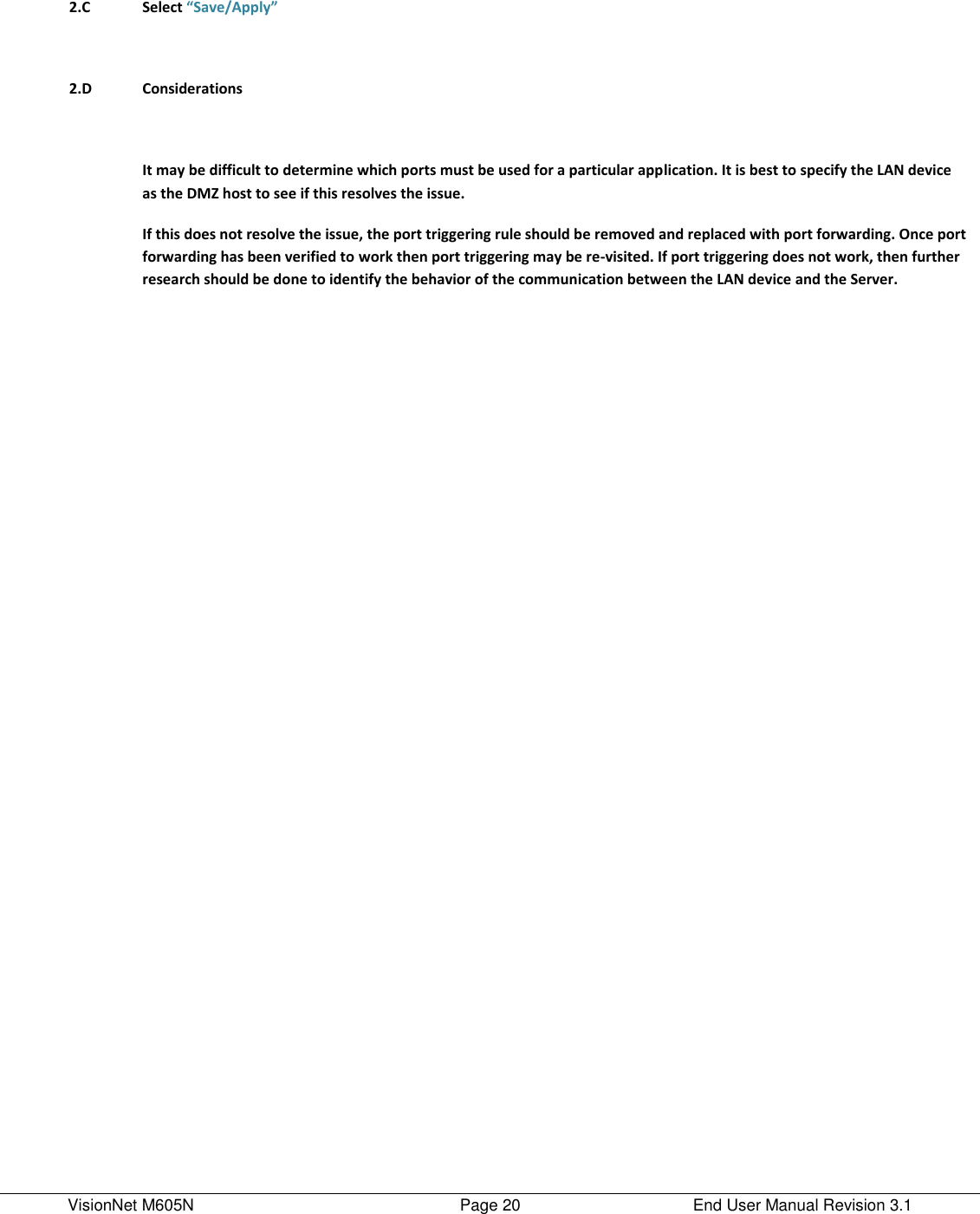 VisionNet M605N    Page 20  End User Manual Revision 3.1        2.C Select “Save/Apply”        2.D Considerations        It may be difficult to determine which ports must be used for a particular application. It is best to specify the LAN device as the DMZ host to see if this resolves the issue.  If this does not resolve the issue, the port triggering rule should be removed and replaced with port forwarding. Once port forwarding has been verified to work then port triggering may be re-visited. If port triggering does not work, then further research should be done to identify the behavior of the communication between the LAN device and the Server.     