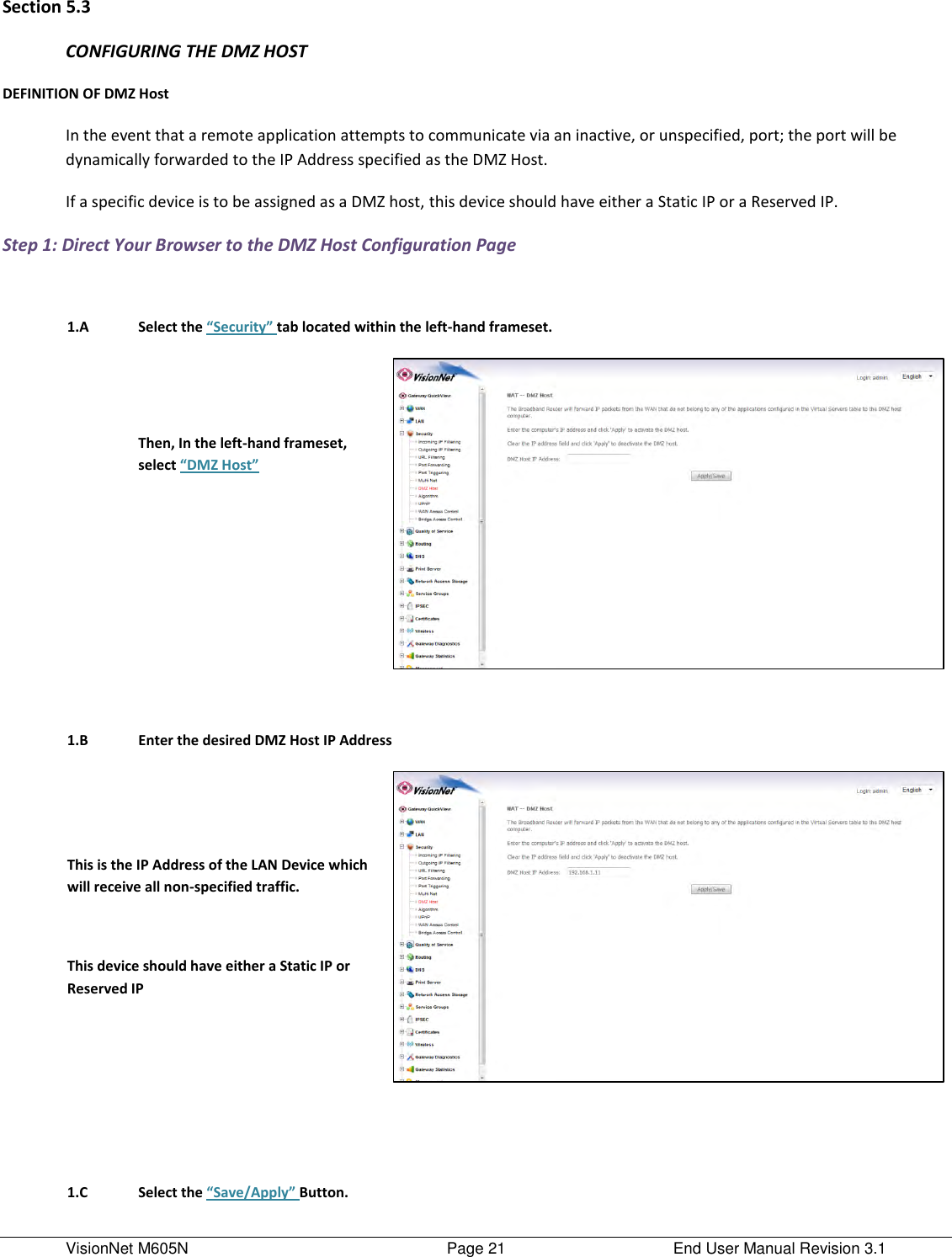 VisionNet M605N    Page 21  End User Manual Revision 3.1 Section 5.3 CONFIGURING THE DMZ HOST DEFINITION OF DMZ Host In the event that a remote application attempts to communicate via an inactive, or unspecified, port; the port will be dynamically forwarded to the IP Address specified as the DMZ Host.  If a specific device is to be assigned as a DMZ host, this device should have either a Static IP or a Reserved IP.    Step 1: Direct Your Browser to the DMZ Host Configuration Page     1.A Select the “Security” tab located within the left-hand frameset.    Then, In the left-hand frameset, select “DMZ Host”          1.B Enter the desired DMZ Host IP Address   This is the IP Address of the LAN Device which will receive all non-specified traffic.   This device should have either a Static IP or Reserved IP           1.C Select the “Save/Apply” Button.  