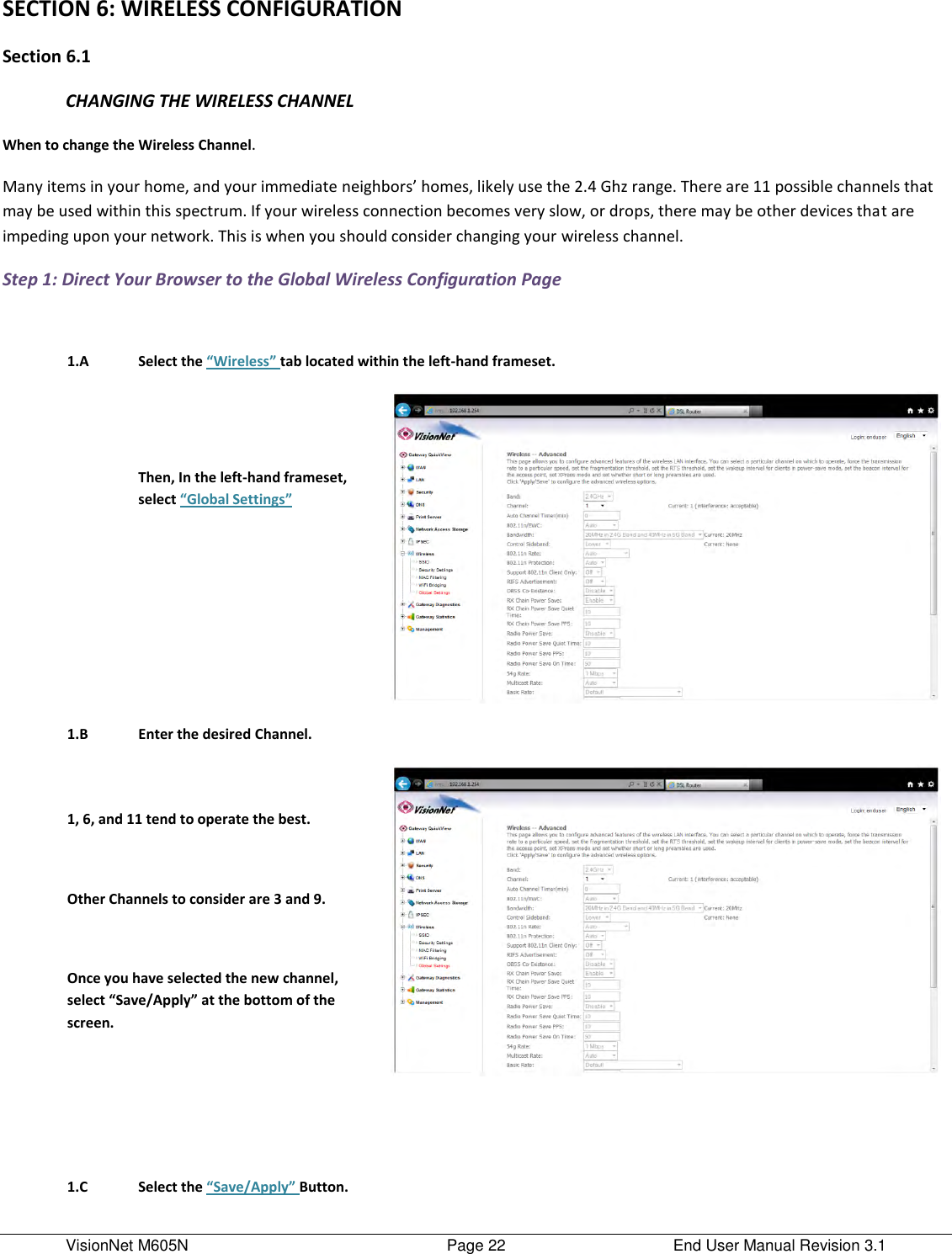 VisionNet M605N    Page 22  End User Manual Revision 3.1 SECTION 6: WIRELESS CONFIGURATION Section 6.1 CHANGING THE WIRELESS CHANNEL When to change the Wireless Channel. Many items in your home, and your immediate neighbors’ homes, likely use the 2.4 Ghz range. There are 11 possible channels that may be used within this spectrum. If your wireless connection becomes very slow, or drops, there may be other devices that are impeding upon your network. This is when you should consider changing your wireless channel.     Step 1: Direct Your Browser to the Global Wireless Configuration Page     1.A Select the “Wireless” tab located within the left-hand frameset.    Then, In the left-hand frameset, select “Global Settings”      1.B Enter the desired Channel.    1, 6, and 11 tend to operate the best.   Other Channels to consider are 3 and 9.   Once you have selected the new channel, select “Save/Apply” at the bottom of the screen.            1.C Select the “Save/Apply” Button.  
