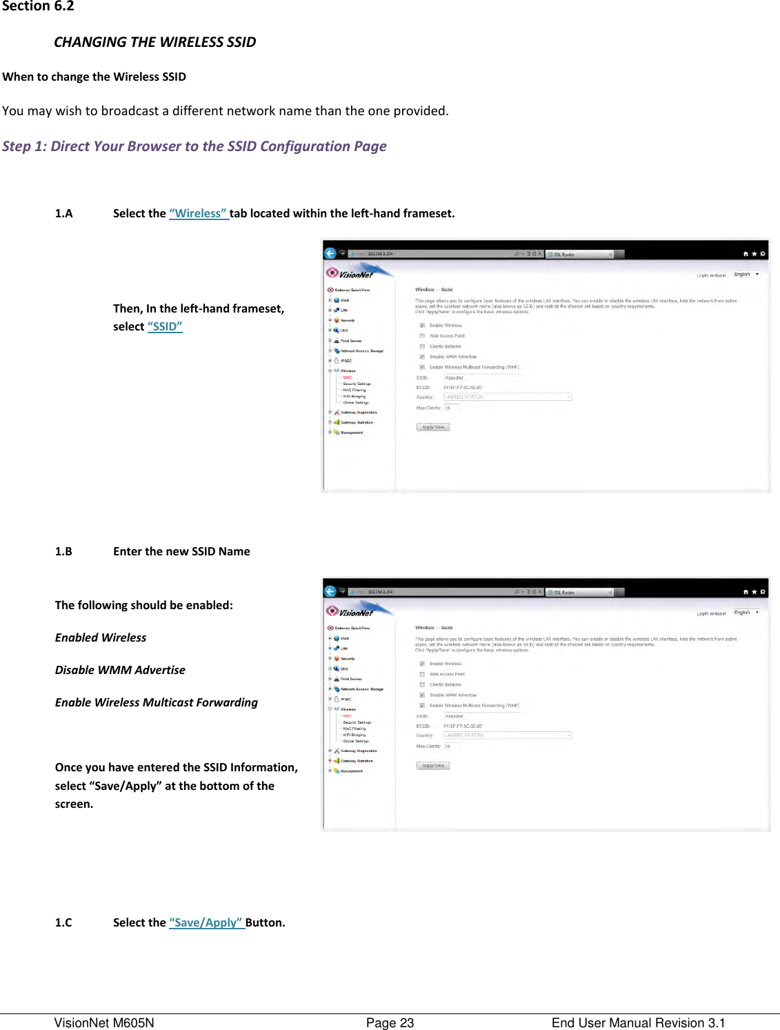 VisionNet M605N    Page 23  End User Manual Revision 3.1 Section 6.2 CHANGING THE WIRELESS SSID When to change the Wireless SSID You may wish to broadcast a different network name than the one provided.      Step 1: Direct Your Browser to the SSID Configuration Page     1.A Select the “Wireless” tab located within the left-hand frameset.    Then, In the left-hand frameset, select “SSID”          1.B Enter the new SSID Name  The following should be enabled:  Enabled Wireless Disable WMM Advertise Enable Wireless Multicast Forwarding   Once you have entered the SSID Information, select “Save/Apply” at the bottom of the screen.            1.C Select the “Save/Apply” Button.      