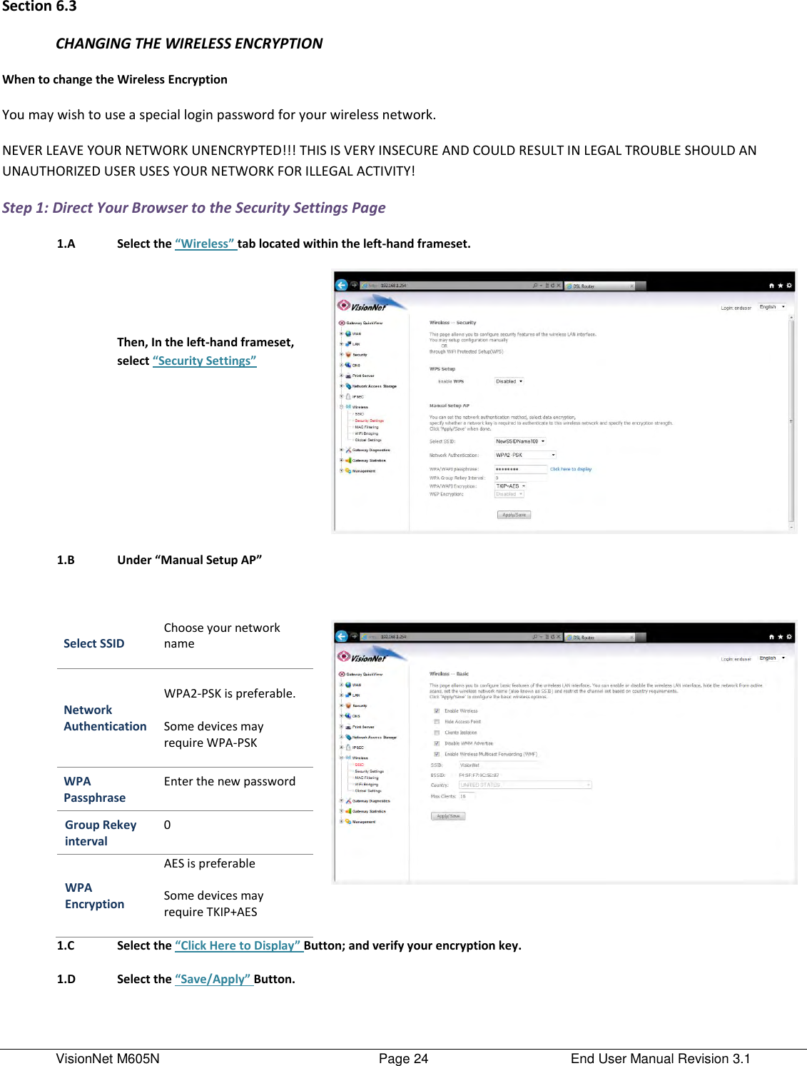 VisionNet M605N    Page 24  End User Manual Revision 3.1 Section 6.3 CHANGING THE WIRELESS ENCRYPTION When to change the Wireless Encryption You may wish to use a special login password for your wireless network.  NEVER LEAVE YOUR NETWORK UNENCRYPTED!!! THIS IS VERY INSECURE AND COULD RESULT IN LEGAL TROUBLE SHOULD AN UNAUTHORIZED USER USES YOUR NETWORK FOR ILLEGAL ACTIVITY! Step 1: Direct Your Browser to the Security Settings Page  1.A Select the “Wireless” tab located within the left-hand frameset.    Then, In the left-hand frameset, select “Security Settings”      1.B Under “Manual Setup AP”     Select SSID Choose your network name  Network Authentication  WPA2-PSK is preferable.    Some devices may require WPA-PSK   WPA Passphrase Enter the new password  Group Rekey interval 0  WPA Encryption AES is preferable  Some devices may require TKIP+AES     1.C Select the “Click Here to Display” Button; and verify your encryption key.    1.D Select the “Save/Apply” Button.   