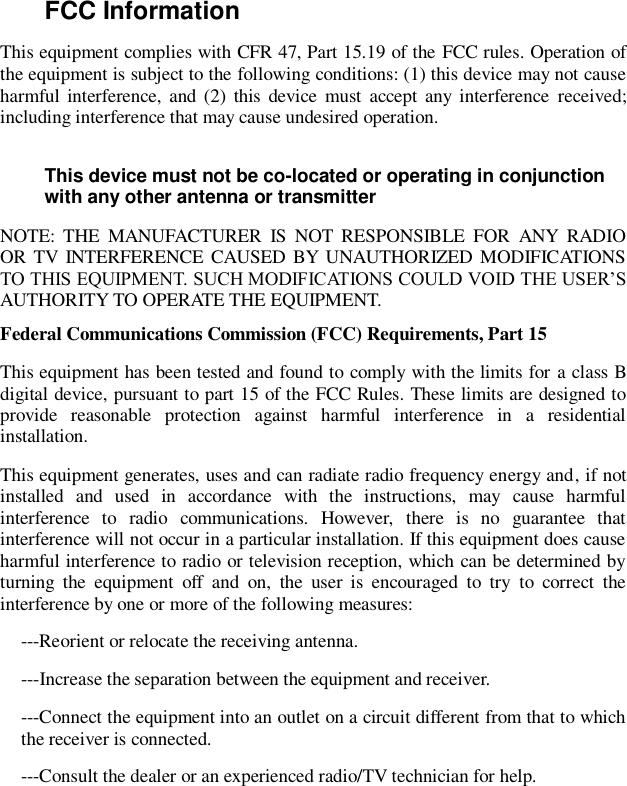 FCC Information   This equipment complies with CFR 47, Part 15.19 of the FCC rules. Operation of the equipment is subject to the following conditions: (1) this device may not cause harmful  interference, and (2)  this  device must  accept  any  interference  received; including interference that may cause undesired operation. This device must not be co-located or operating in conjunction with any other antenna or transmitter NOTE:  THE  MANUFACTURER  IS  NOT  RESPONSIBLE  FOR  ANY  RADIO OR TV  INTERFERENCE CAUSED BY UNAUTHORIZED MODIFICATIONS TO THIS EQUIPMENT. SUCH MODIFICATIONS COULD VOID THE USER’S AUTHORITY TO OPERATE THE EQUIPMENT. Federal Communications Commission (FCC) Requirements, Part 15   This equipment has been tested and found to comply with the limits for a class B digital device, pursuant to part 15 of the FCC Rules. These limits are designed to provide  reasonable  protection  against  harmful  interference  in  a  residential installation. This equipment generates, uses and can radiate radio frequency energy and, if not installed  and  used  in  accordance  with  the  instructions,  may  cause  harmful interference  to  radio  communications.  However,  there  is  no  guarantee  that interference will not occur in a particular installation. If this equipment does cause harmful interference to radio or television reception, which can be determined by turning  the  equipment  off  and  on,  the  user  is  encouraged  to  try  to  correct  the interference by one or more of the following measures: ---Reorient or relocate the receiving antenna. ---Increase the separation between the equipment and receiver. ---Connect the equipment into an outlet on a circuit different from that to which the receiver is connected. ---Consult the dealer or an experienced radio/TV technician for help.   