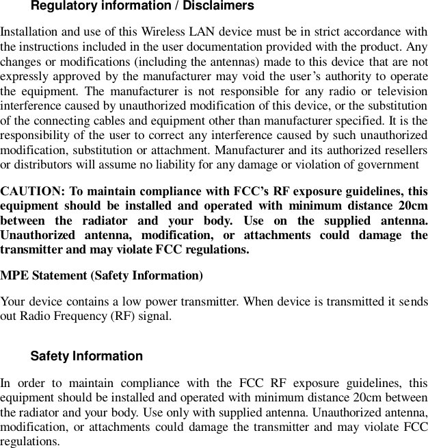 Regulatory information / Disclaimers Installation and use of this Wireless LAN device must be in strict accordance with the instructions included in the user documentation provided with the product. Any changes or modifications (including the antennas) made to this device that are not expressly approved by the manufacturer may void the user’s authority to operate the  equipment.  The  manufacturer  is  not  responsible  for  any  radio  or  television interference caused by unauthorized modification of this device, or the substitution of the connecting cables and equipment other than manufacturer specified. It is the responsibility of the user to correct any interference caused by such unauthorized modification, substitution or attachment. Manufacturer and its authorized resellers or distributors will assume no liability for any damage or violation of government CAUTION: To maintain compliance with FCC’s RF exposure guidelines, this equipment  should  be  installed  and  operated  with  minimum  distance  20cm between  the  radiator  and  your  body.  Use  on  the  supplied  antenna. Unauthorized  antenna,  modification,  or  attachments  could  damage  the transmitter and may violate FCC regulations. MPE Statement (Safety Information) Your device contains a low power transmitter. When device is transmitted it sends out Radio Frequency (RF) signal. Safety Information In  order  to  maintain  compliance  with  the  FCC  RF  exposure  guidelines,  this equipment should be installed and operated with minimum distance 20cm between the radiator and your body. Use only with supplied antenna. Unauthorized antenna, modification, or attachments could damage the transmitter  and  may violate FCC regulations.           