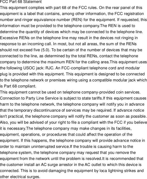 FCC Part 68 Statement This equipment complies with part 68 of the FCC rules. On the rear panel of this equipment is a label that contains, among other information, the FCC registration number and ringer equivalence number (REN) for the equipment. If requested, this information must be provided to the telephone company.The REN is used to determine the quantity of devices which may be connected to the telephone line. Excessive RENs on the telephone line may result in the devices not ringing in response to an incoming call. In most, but not all areas, the sum of the RENs should not exceed five (5.0). To be certain of the number of devices that may be connected to the line, as determined by the total RENs, contact the telephone company to determine the maximum REN for the calling area.This equipment uses the following USOC jack: RJC. An FCC-compliant telephone cord and modular plug is provided with this equipment. This equipment is designed to be connected to the telephone network or premises wiring using a compatible modular jack which is Part 68 compliant.   This equipment cannot be used on telephone company-provided coin services. Connection to Party Line Service is subject to state tariffs.If this equipment causes harm to the telephone network, the telephone company will notify you in advance that the temporary discontinuance of services may be required. If advance notice isn&apos;t practical, the telephone company will notify the customer as soon as possible. Also, you will be advised of your right to file a compliant with the FCC if you believe it is necessary.The telephone company may make changes in its facilities, equipment, operations, or procedures that could affect the operation of the equipment. If this happens, the telephone company will provide advance notice in order to maintain uninterrupted service.If the trouble is causing harm to the telephone system, the telephone company may request that you remove the equipment from the network until the problem is resolved.It is recommended that the customer install an AC surge arrestor in the AC outlet to which this device is connected. This is to avoid damaging the equipment by loca lightning strikes and other electrical surges.   