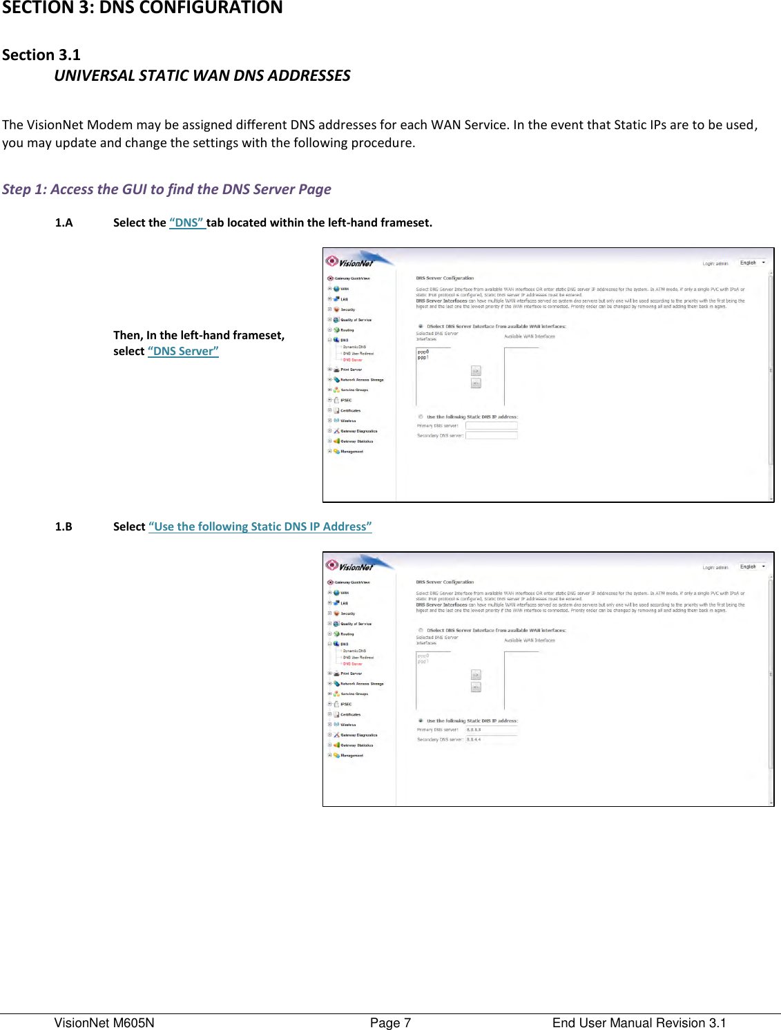 VisionNet M605N    Page 7  End User Manual Revision 3.1 SECTION 3: DNS CONFIGURATION  Section 3.1 UNIVERSAL STATIC WAN DNS ADDRESSES  The VisionNet Modem may be assigned different DNS addresses for each WAN Service. In the event that Static IPs are to be used, you may update and change the settings with the following procedure.   Step 1: Access the GUI to find the DNS Server Page     1.A Select the “DNS” tab located within the left-hand frameset.        Then, In the left-hand frameset, select “DNS Server”           1.B Select “Use the following Static DNS IP Address”                 