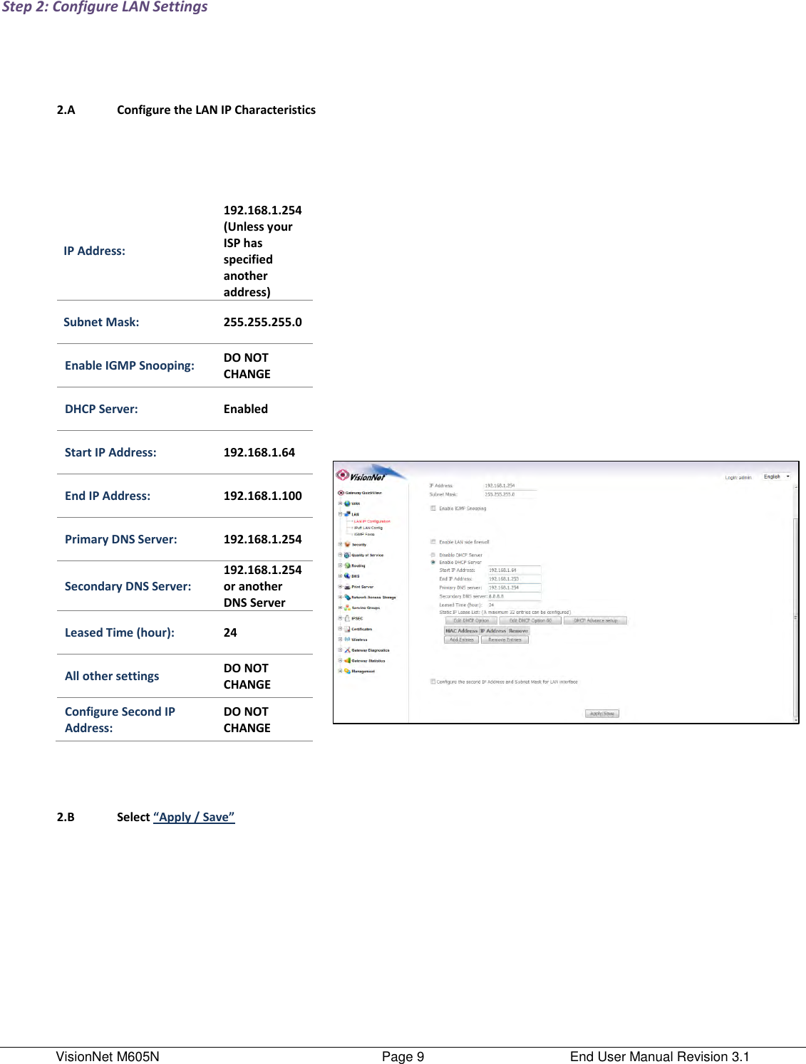 VisionNet M605N    Page 9  End User Manual Revision 3.1 Step 2: Configure LAN Settings        2.A Configure the LAN IP Characteristics    IP Address:    192.168.1.254 (Unless your ISP has specified another address) Subnet Mask: 255.255.255.0 Enable IGMP Snooping: DO NOT CHANGE DHCP Server: Enabled Start IP Address: 192.168.1.64 End IP Address: 192.168.1.100 Primary DNS Server: 192.168.1.254 Secondary DNS Server: 192.168.1.254 or another DNS Server Leased Time (hour): 24 All other settings DO NOT CHANGE Configure Second IP Address: DO NOT CHANGE          2.B Select “Apply / Save”     