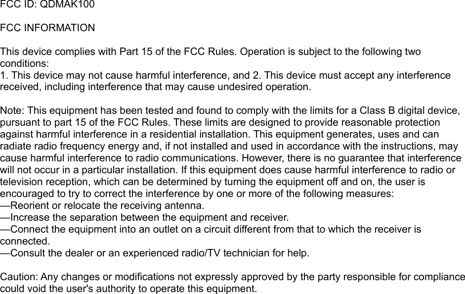 FCC ID: QDMAK100FCC INFORMATION This device complies with Part 15 of the FCC Rules. Operation is subject to the following two conditions:1. This device may not cause harmful interference, and 2. This device must accept any interference received, including interference that may cause undesired operation. Note: This equipment has been tested and found to comply with the limits for a Class B digital device, pursuant to part 15 of the FCC Rules. These limits are designed to provide reasonable protection against harmful interference in a residential installation. This equipment generates, uses and can radiate radio frequency energy and, if not installed and used in accordance with the instructions, may cause harmful interference to radio communications. However, there is no guarantee that interference will not occur in a particular installation. If this equipment does cause harmful interference to radio or television reception, which can be determined by turning the equipment off and on, the user is encouraged to try to correct the interference by one or more of the following measures:—Reorient or relocate the receiving antenna.—Increase the separation between the equipment and receiver.—Connect the equipment into an outlet on a circuit different from that to which the receiver is connected.—Consult the dealer or an experienced radio/TV technician for help. Caution: Any changes or modifications not expressly approved by the party responsible for compliance could void the user&apos;s authority to operate this equipment. 