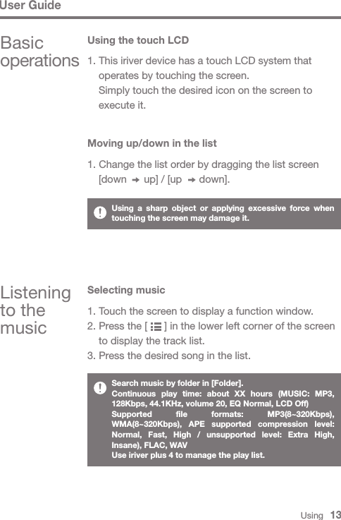 Basic operationsUsing the touch LCDListening to the music1. This iriver device has a touch LCD system that   operates by touching the screen.  Simply touch the desired icon on the screen to   execute it.Moving up/down in the list1. Change the list order by dragging the list screen   [down      up] / [up      down].Selecting music1. Touch the screen to display a function window.2. Press the [      ] in the lower left corner of the screen   to display the track list.3. Press the desired song in the list.Using a sharp object or applying excessive force when touching the screen may damage it. Search music by folder in [Folder].Continuous play time: about XX hours (MUSIC: MP3, 128Kbps, 44.1KHz, volume 20, EQ Normal, LCD Off)Supported file formats: MP3(8~320Kbps), WMA(8~320Kbps), APE supported compression level: Normal, Fast, High / unsupported level: Extra High, Insane), FLAC, WAVUse iriver plus 4 to manage the play list.User GuideUsing   13