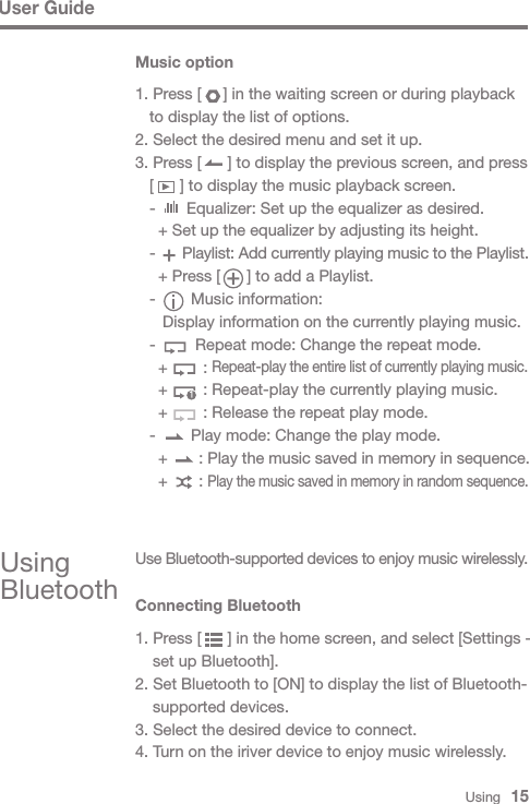 Music option1. Press [     ] in the waiting screen or during playback   to display the list of options.2. Select the desired menu and set it up.3. Press [      ] to display the previous screen, and press   [      ] to display the music playback screen.  -       Equalizer: Set up the equalizer as desired.    + Set up the equalizer by adjusting its height.  -      Playlist: Add currently playing music to the Playlist.    + Press [      ] to add a Playlist.  -        Music information:     Display information on the currently playing music.  -         Repeat mode: Change the repeat mode.    +        : Repeat-play the entire list of currently playing music.    +        : Repeat-play the currently playing music.    +        : Release the repeat play mode.  -        Play mode: Change the play mode.    +       : Play the music saved in memory in sequence.    +       : Play the music saved in memory in random sequence.1Using BluetoothUse Bluetooth-supported devices to enjoy music wirelessly.Connecting Bluetooth1. Press [      ] in the home screen, and select [Settings -   set up Bluetooth].2. Set Bluetooth to [ON] to display the list of Bluetooth-  supported devices.3. Select the desired device to connect. 4. Turn on the iriver device to enjoy music wirelessly.User GuideUsing   15