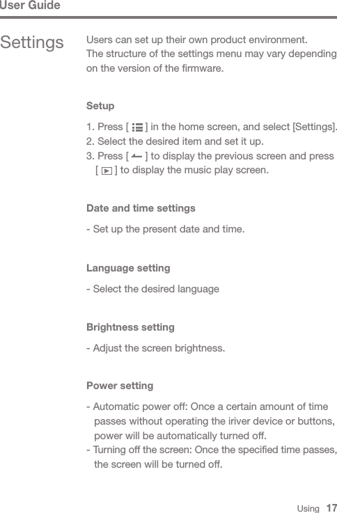 Settings  Users can set up their own product environment.The structure of the settings menu may vary depending on the version of the firmware.Setup1. Press [      ] in the home screen, and select [Settings].2. Select the desired item and set it up.3. Press [      ] to display the previous screen and press   [      ] to display the music play screen.Brightness setting- Adjust the screen brightness.Power setting- Automatic power off: Once a certain amount of time   passes without operating the iriver device or buttons,   power will be automatically turned off. - Turning off the screen: Once the specified time passes,   the screen will be turned off.Date and time settings- Set up the present date and time.Language setting- Select the desired languageUser GuideUsing   17