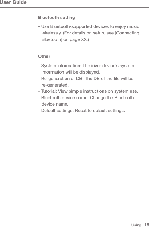 User GuideOther- System information: The iriver device’s system   information will be displayed.- Re-generation of DB: The DB of the file will be  re-generated.- Tutorial: View simple instructions on system use.- Bluetooth device name: Change the Bluetooth   device name.- Default settings: Reset to default settings.Bluetooth setting- Use Bluetooth-supported devices to enjoy music   wirelessly. (For details on setup, see [Connecting   Bluetooth] on page XX.)Using   18