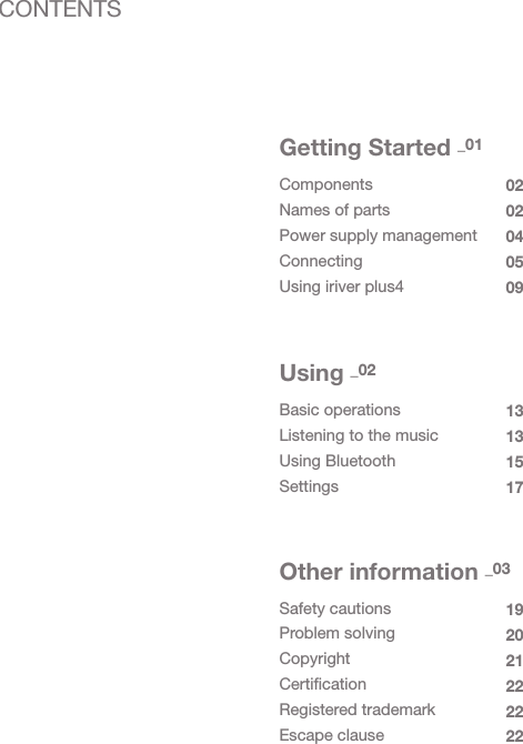 ComponentsNames of partsPower supply managementConnectingUsing iriver plus40202040509Getting Started _01Basic operationsListening to the musicUsing BluetoothSettings13131517Using _02Safety cautionsProblem solvingCopyrightCertificationRegistered trademarkEscape clause192021222222Other information _03CONTENTS