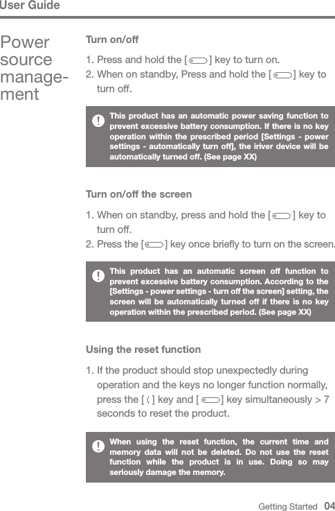 User GuideThis product has an automatic power saving function to prevent excessive battery consumption. If there is no key operation within the prescribed period [Settings - power settings - automatically turn off], the iriver device will be automatically turned off. (See page XX)This product has an automatic screen off function to prevent excessive battery consumption. According to the [Settings - power settings - turn off the screen] setting, the screen will be automatically turned off if there is no key operation within the prescribed period. (See page XX)When using the reset function, the current time and memory data will not be deleted. Do not use the reset function while the product is in use. Doing so may seriously damage the memory.Turn on/off the screen1. When on standby, press and hold the [        ] key to   turn off.2. Press the [        ] key once briefly to turn on the screen.Using the reset function1. If the product should stop unexpectedly during   operation and the keys no longer function normally,   press the [   ] key and [        ] key simultaneously &gt; 7   seconds to reset the product. Turn on/off1. Press and hold the [        ] key to turn on.2. When on standby, Press and hold the [        ] key to   turn off.Power source manage-ment Getting Started   04