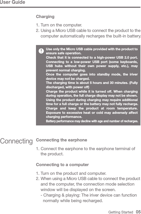 Connecting Connecting the earphone1. Connect the earphone to the earphone terminal of   the product.Connecting to a computer1. Turn on the product and computer.2. When using a Micro USB cable to connect the product   and the computer, the connection mode selection   window will be displayed on the screen.  - Charging &amp; playing: The iriver device can function     normally while being recharged.User GuideUse only the Micro USB cable provided with the product to ensure safe operation.Check that it is connected to a high-power USB 2.0 port. Connecting to a low-power USB port (some keyboards, USB hubs without their own power supply, etc.), may prevent normal charging.Once the computer goes into standby mode, the iriver device may not be charged.The charging time is about 5 hours and 30 minutes. (Fully discharged, with power off)Charge the product while it is turned off. When charging during operation, the full charge display may not be shown.Using the product during charging may require additional time for a full charge or the battery may not fully recharge.Charge and keep the product at room temperature. Exposure to excessive heat or cold may adversely affect charging performance.Battery performance may decline with age and number of recharges. Charging1. Turn on the computer.2. Using a Micro USB cable to connect the product to the   computer automatically recharges the built-in battery.Getting Started   05